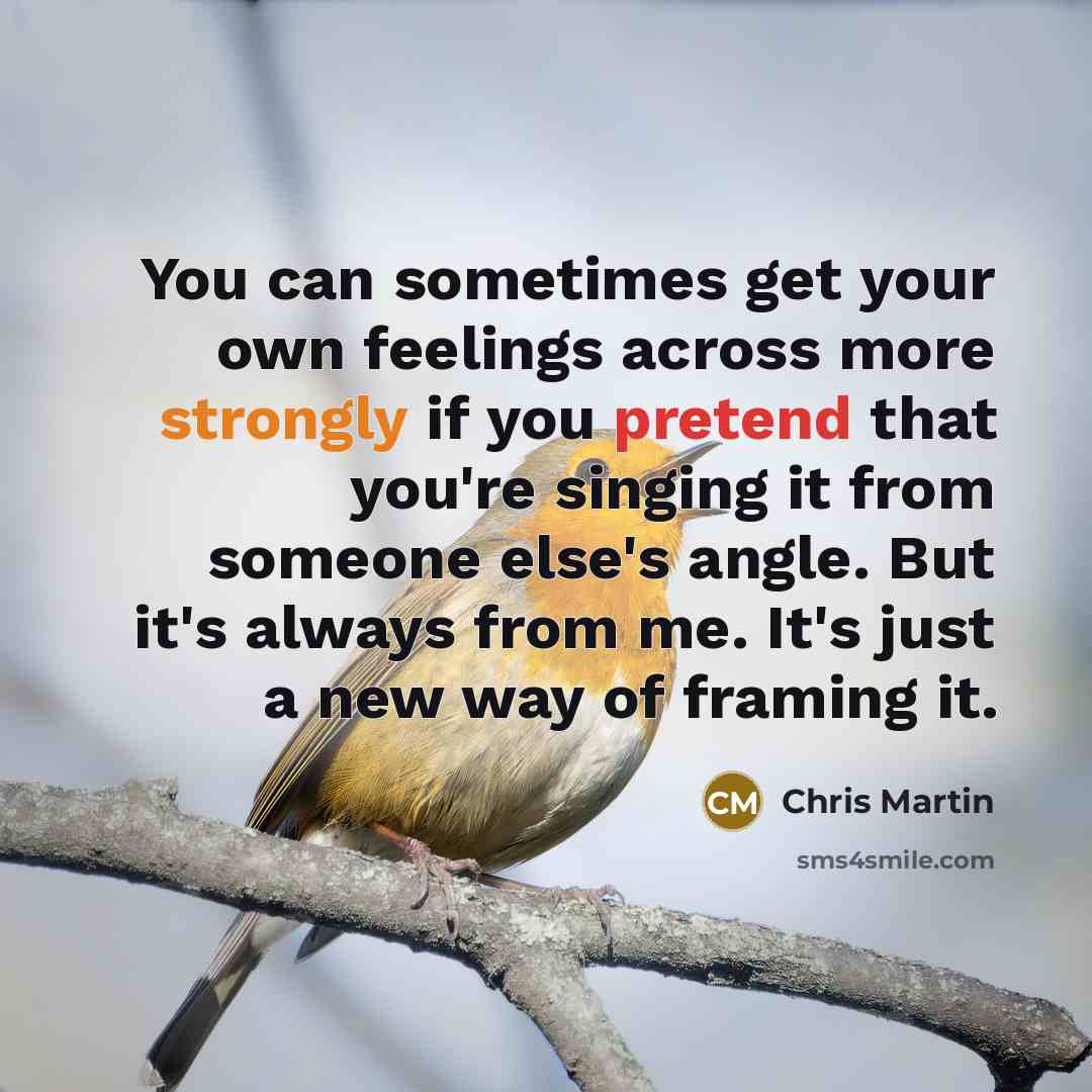“You can sometimes get your own feelings across more strongly if you pretend that you're singing it from someone else's angle. But it's always from me. It's just a new way of framing it.” quote by Chris Martin