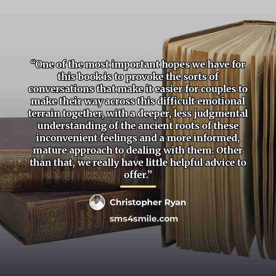 “One of the most important hopes we have for this book is to provoke the sorts of conversations that make it easier for couples to make their way across this difficult emotional terrain together, with a deeper, less judgmental understanding of the ancient roots of these inconvenient feelings and a…” quote by Christopher Ryan
