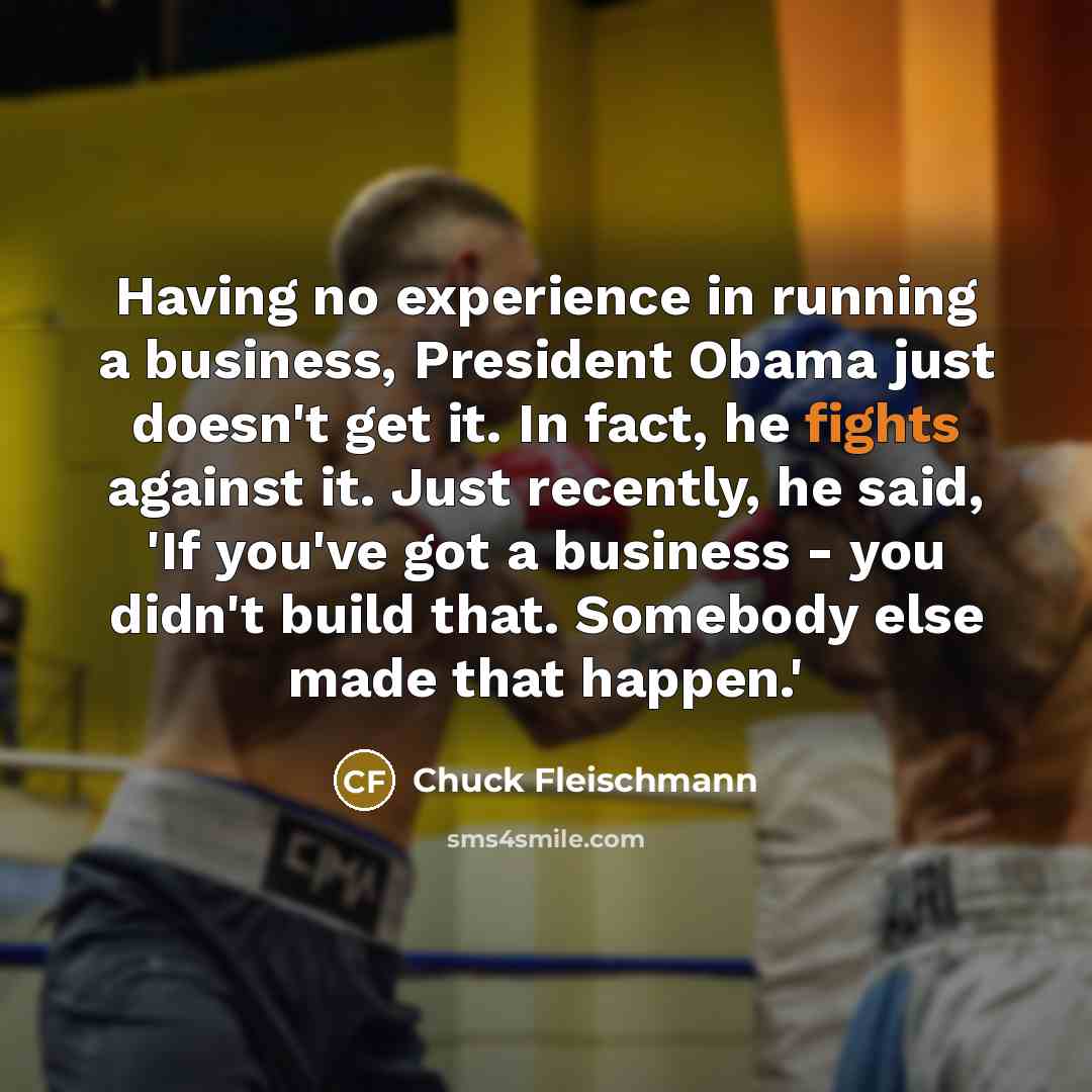 “Having no experience in running a business, President Obama just doesn't get it. In fact, he fights against it. Just recently, he said, 'If you've got a business - you didn't build that. Somebody else made that happen.'” quote by Chuck Fleischmann