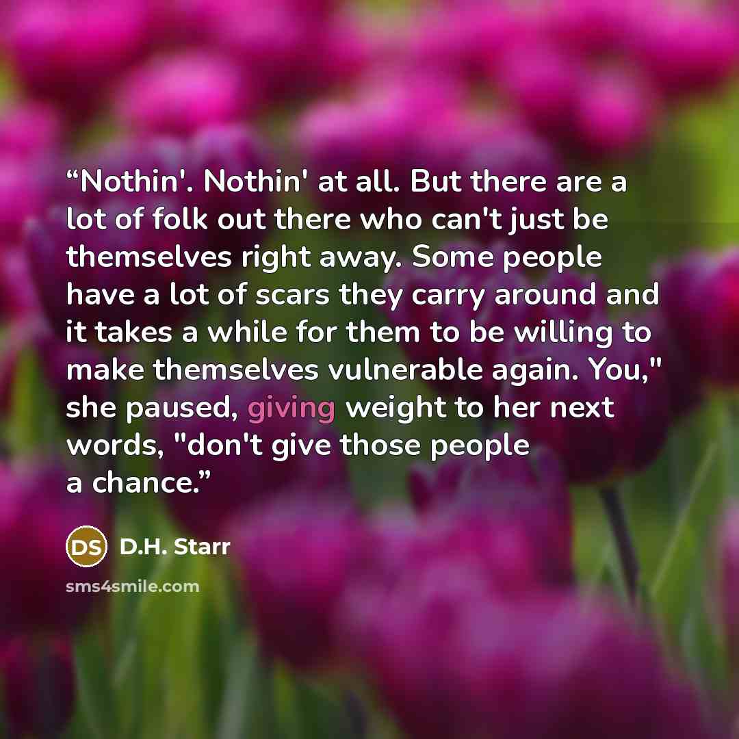 “Nothin'. Nothin' at all. But there are a lot of folk out there who can't just be themselves right away. Some people have a lot of scars they carry around and it takes a while for them to be willing to make themselves vulnerable again. You," she paused, giving weight to her next words, "don't give…” quote by D.H. Starr