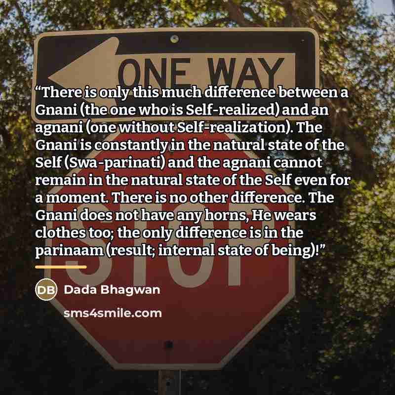 “There is only this much difference between a Gnani (the one who is Self-realized) and an agnani (one without Self-realization). The Gnani is constantly in the natural state of the Self (Swa-parinati) and the agnani cannot remain in the natural state of the Self even for a moment. There is no other…” quote by Dada Bhagwan