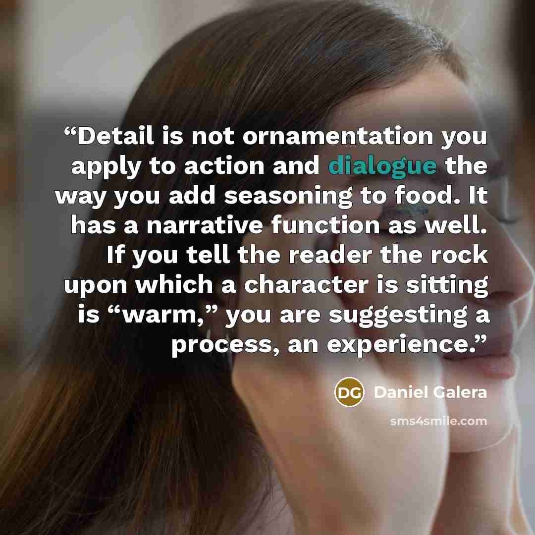 “Detail is not ornamentation you apply to action and dialogue the way you add seasoning to food. It has a narrative function as well. If you tell the reader the rock upon which a character is sitting is “warm,” you are suggesting a process, an experience.” quote by Daniel Galera