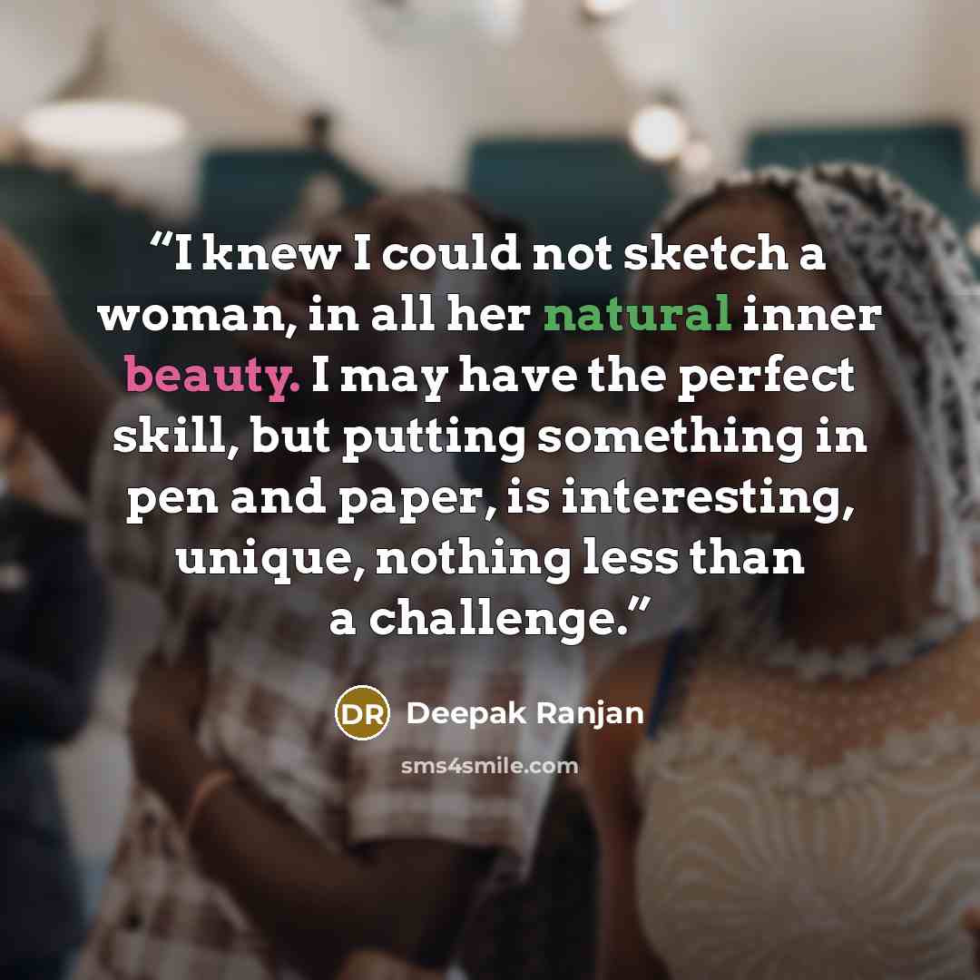 “I knew I could not sketch a woman, in all her natural inner beauty. I may have the perfect skill, but putting something in pen and paper, is interesting, unique, nothing less than a challenge.” quote by Deepak Ranjan