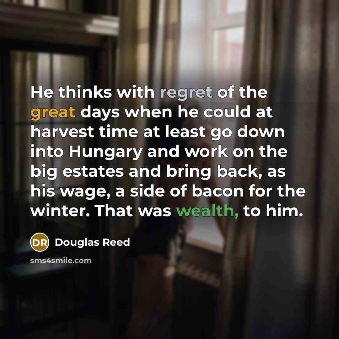 “He thinks with regret of the great days when he could at harvest time at least go down into Hungary and work on the big estates and bring back, as his wage, a side of bacon for the winter. That was wealth, to him.” quote by Douglas Reed