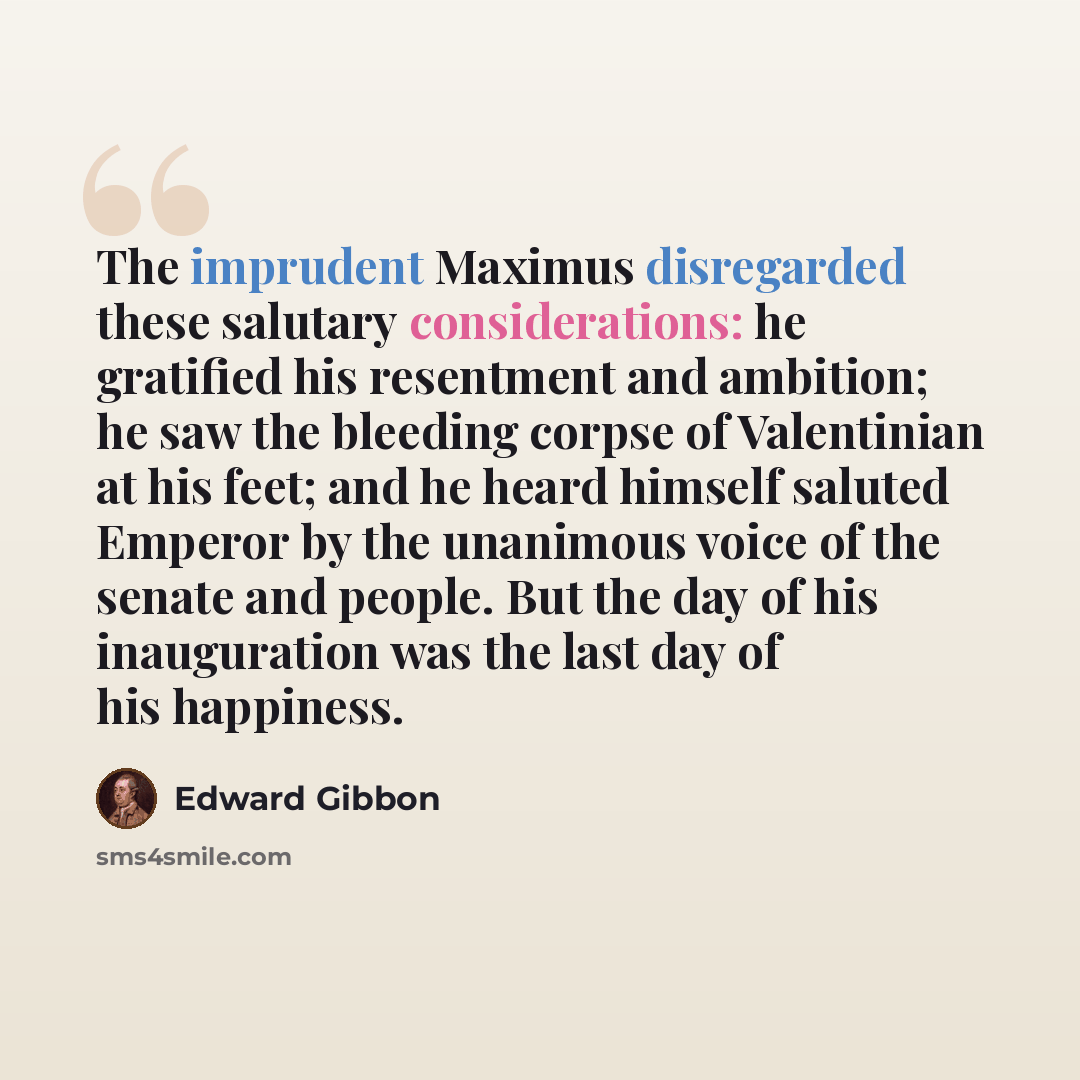 “The imprudent Maximus disregarded these salutary considerations: he gratified his resentment and ambition; he saw the bleeding corpse of Valentinian at his feet; and he heard himself saluted Emperor by the unanimous voice of the senate and people. But the day of his inauguration was the last day…” quote by Edward Gibbon