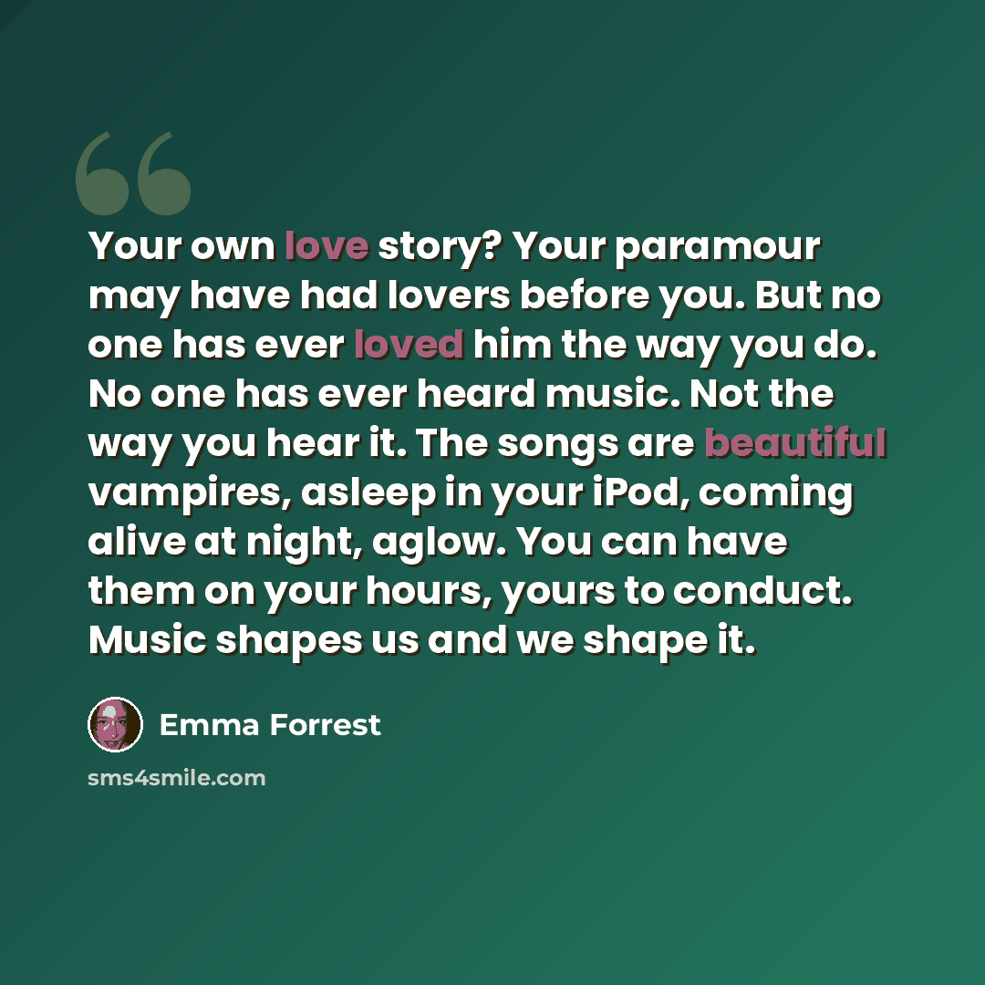 “Your own love story? Your paramour may have had lovers before you. But no one has ever loved him the way you do. No one has ever heard music. Not the way you hear it. The songs are beautiful vampires, asleep in your iPod, coming alive at night, aglow. You can have them on your hours, yours to…” quote by Emma Forrest