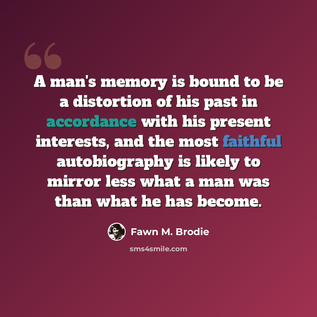 “A man's memory is bound to be a distortion of his past in accordance with his present interests, and the most faithful autobiography is likely to mirror less what a man was than what he has become.” quote by Fawn M. Brodie