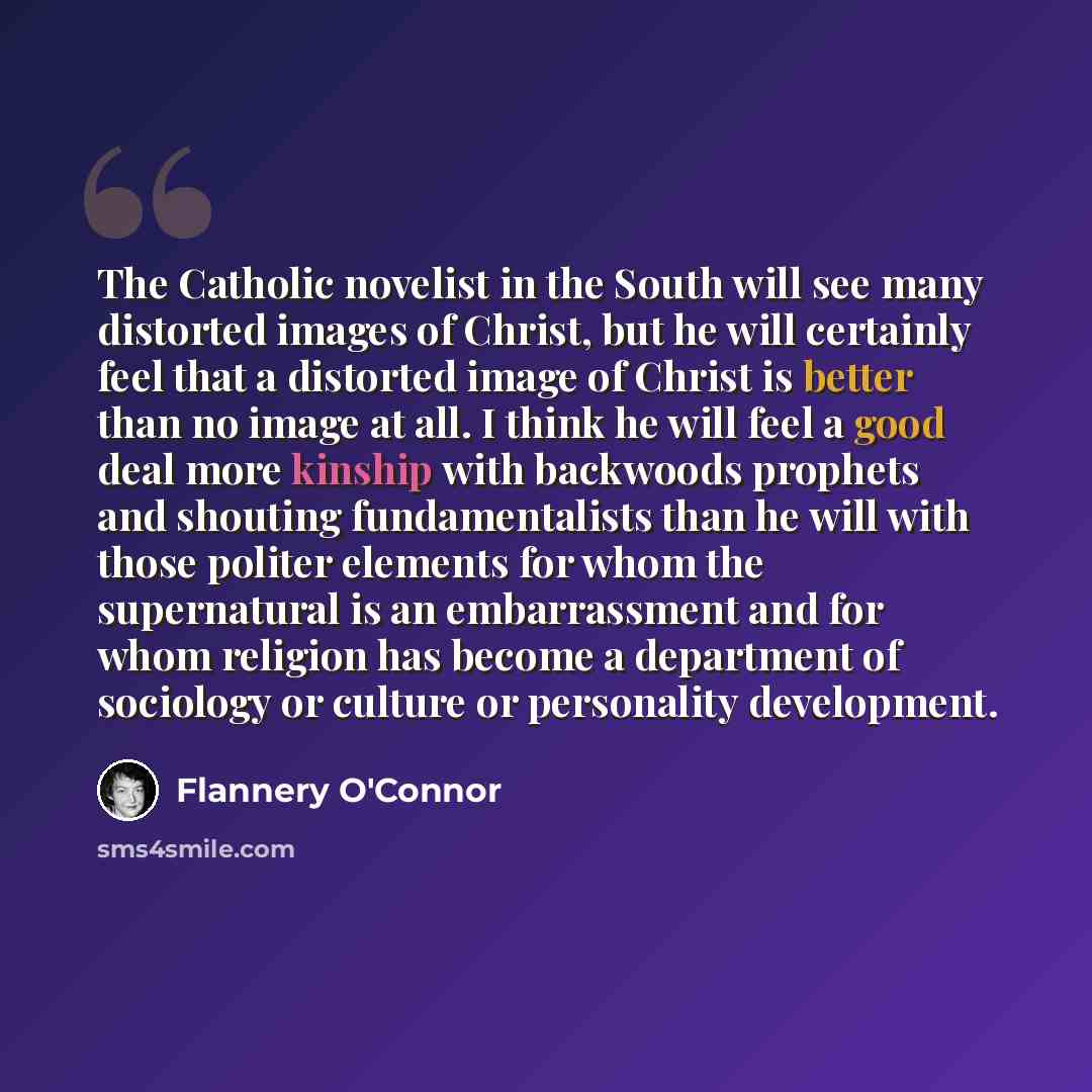 “The Catholic novelist in the South will see many distorted images of Christ, but he will certainly feel that a distorted image of Christ is better than no image at all. I think he will feel a good deal more kinship with backwoods prophets and shouting fundamentalists than he will with those…” quote by Flannery O'Connor