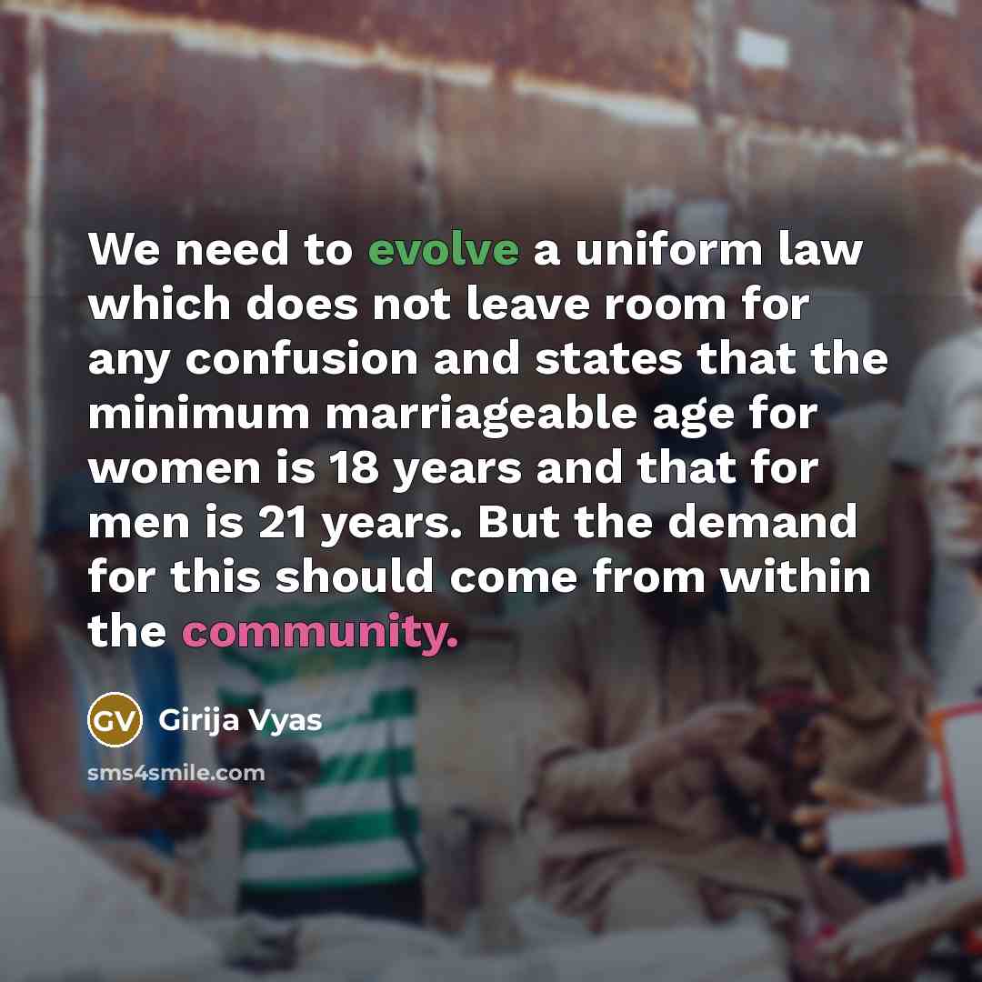 “We need to evolve a uniform law which does not leave room for any confusion and states that the minimum marriageable age for women is 18 years and that for men is 21 years. But the demand for this should come from within the community.” quote by Girija Vyas