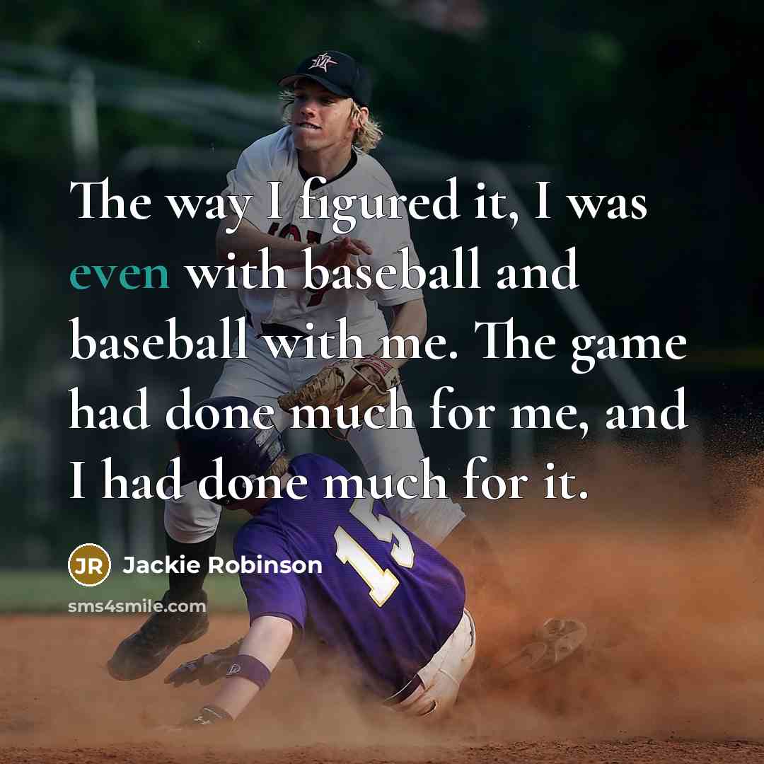 “The way I figured it, I was even with baseball and baseball with me. The game had done much for me, and I had done much for it.” quote by Jackie Robinson