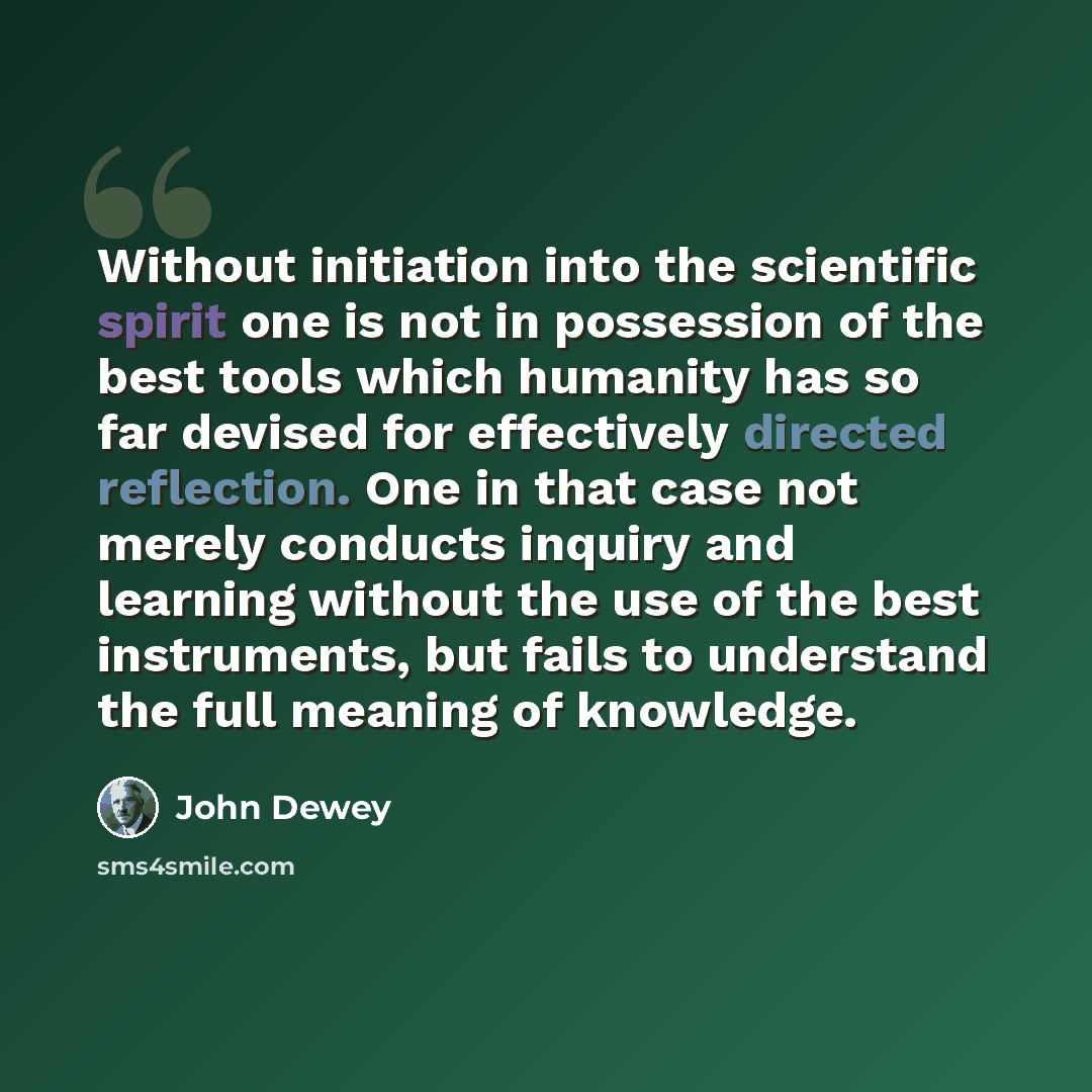 “Without initiation into the scientific spirit one is not in possession of the best tools which humanity has so far devised for effectively directed reflection. One in that case not merely conducts inquiry and learning without the use of the best instruments, but fails to understand the full…” quote by John Dewey