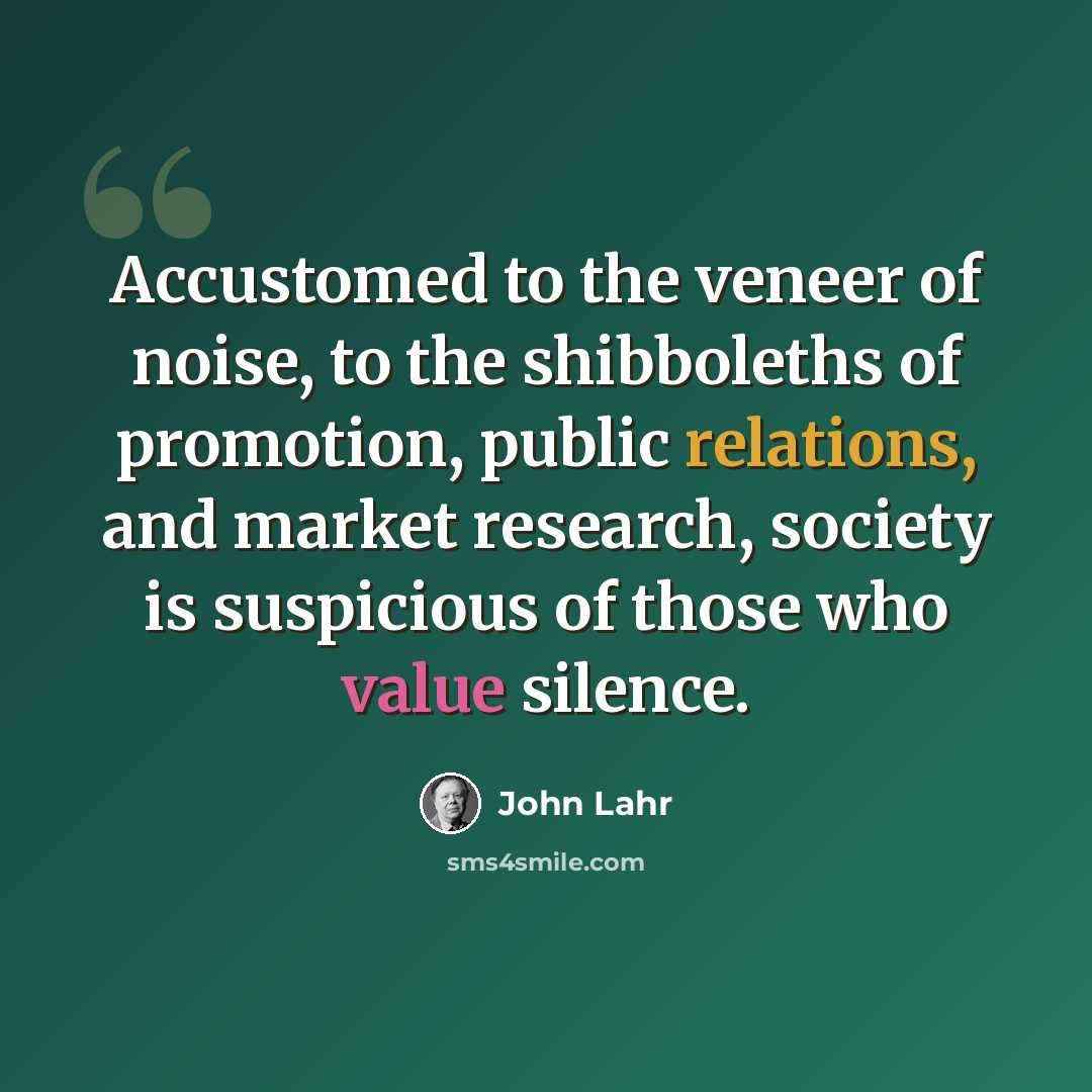 “Accustomed to the veneer of noise, to the shibboleths of promotion, public relations, and market research, society is suspicious of those who value silence.” quote by John Lahr