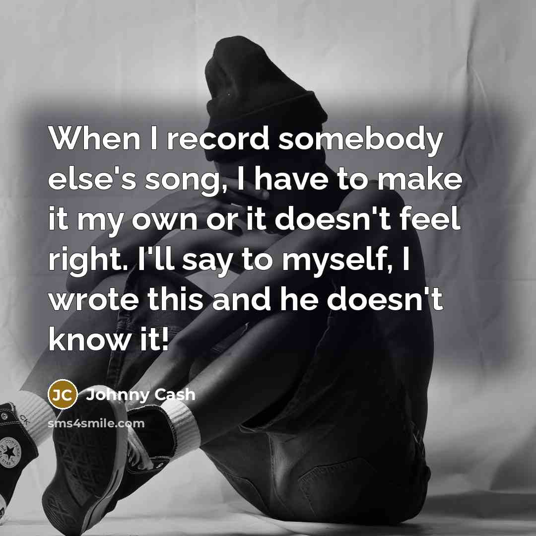 “When I record somebody else's song, I have to make it my own or it doesn't feel right. I'll say to myself, I wrote this and he doesn't know it!” quote by Johnny Cash