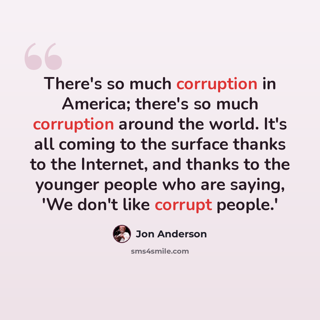 “There's so much corruption in America; there's so much corruption around the world. It's all coming to the surface thanks to the Internet, and thanks to the younger people who are saying, 'We don't like corrupt people.'” quote by Jon Anderson