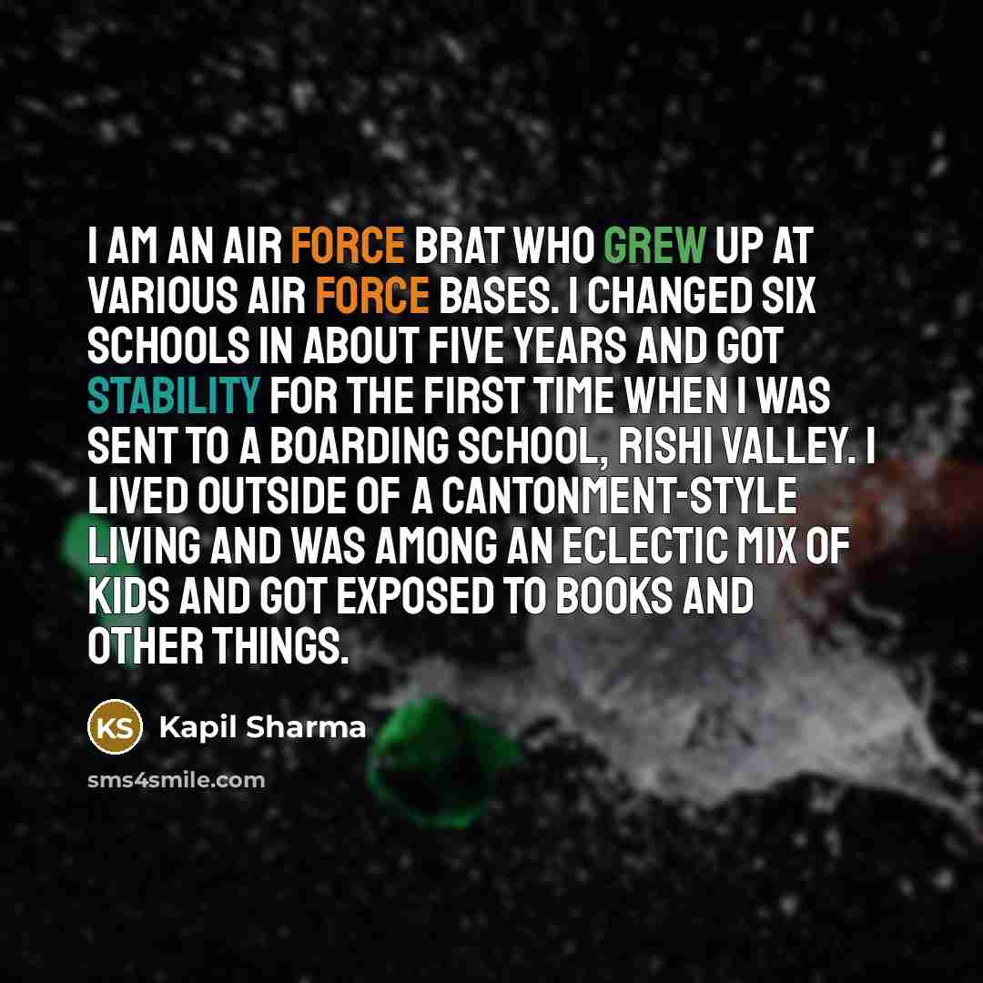 “I am an Air Force brat who grew up at various Air Force bases. I changed six schools in about five years and got stability for the first time when I was sent to a boarding school, Rishi Valley. I lived outside of a cantonment-style living and was among an eclectic mix of kids and got exposed to…” quote by Kapil Sharma