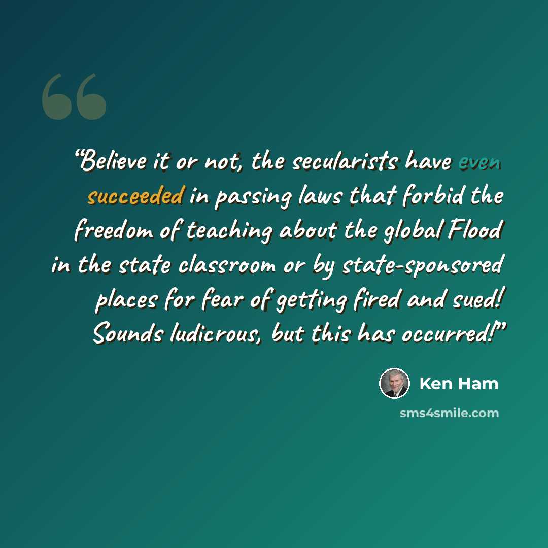 “Believe it or not, the secularists have even succeeded in passing laws that forbid the freedom of teaching about the global Flood in the state classroom or by state-sponsored places for fear of getting fired and sued! Sounds ludicrous, but this has occurred!” quote by Ken Ham