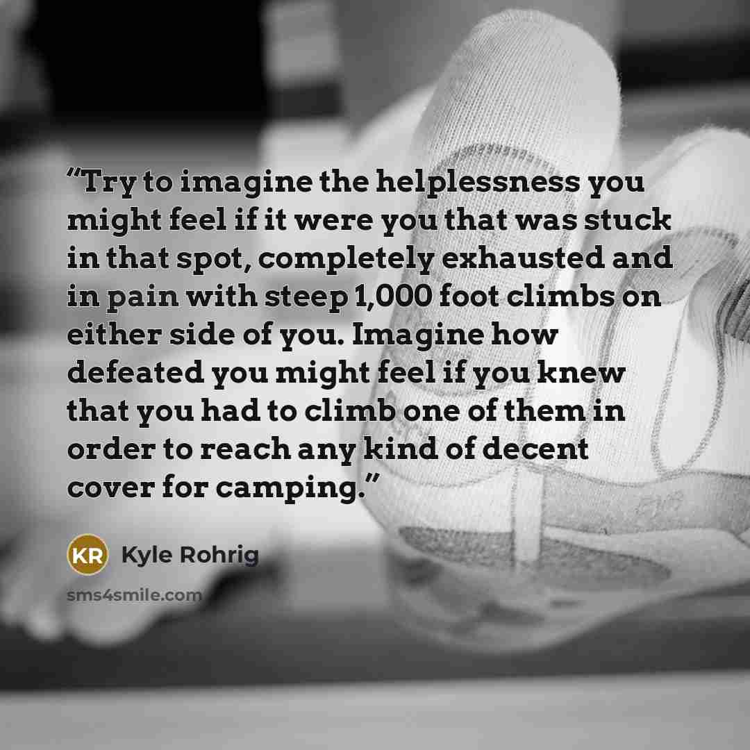 “Try to imagine the helplessness you might feel if it were you that was stuck in that spot, completely exhausted and in pain with steep 1,000 foot climbs on either side of you. Imagine how defeated you might feel if you knew that you had to climb one of them in order to reach any kind of decent…” quote by Kyle Rohrig