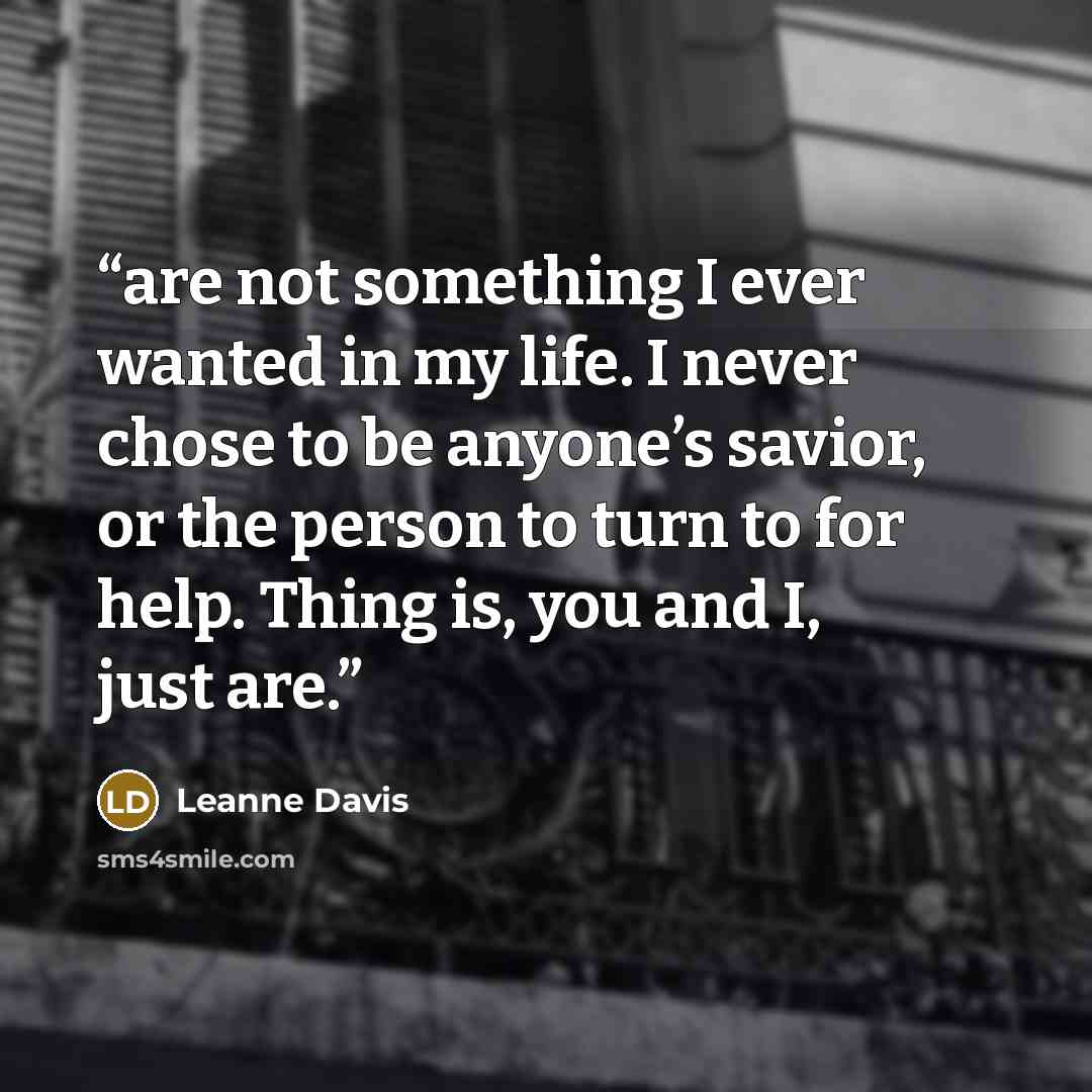 “are not something I ever wanted in my life. I never chose to be anyone’s savior, or the person to turn to for help. Thing is, you and I, just are.” quote by Leanne Davis