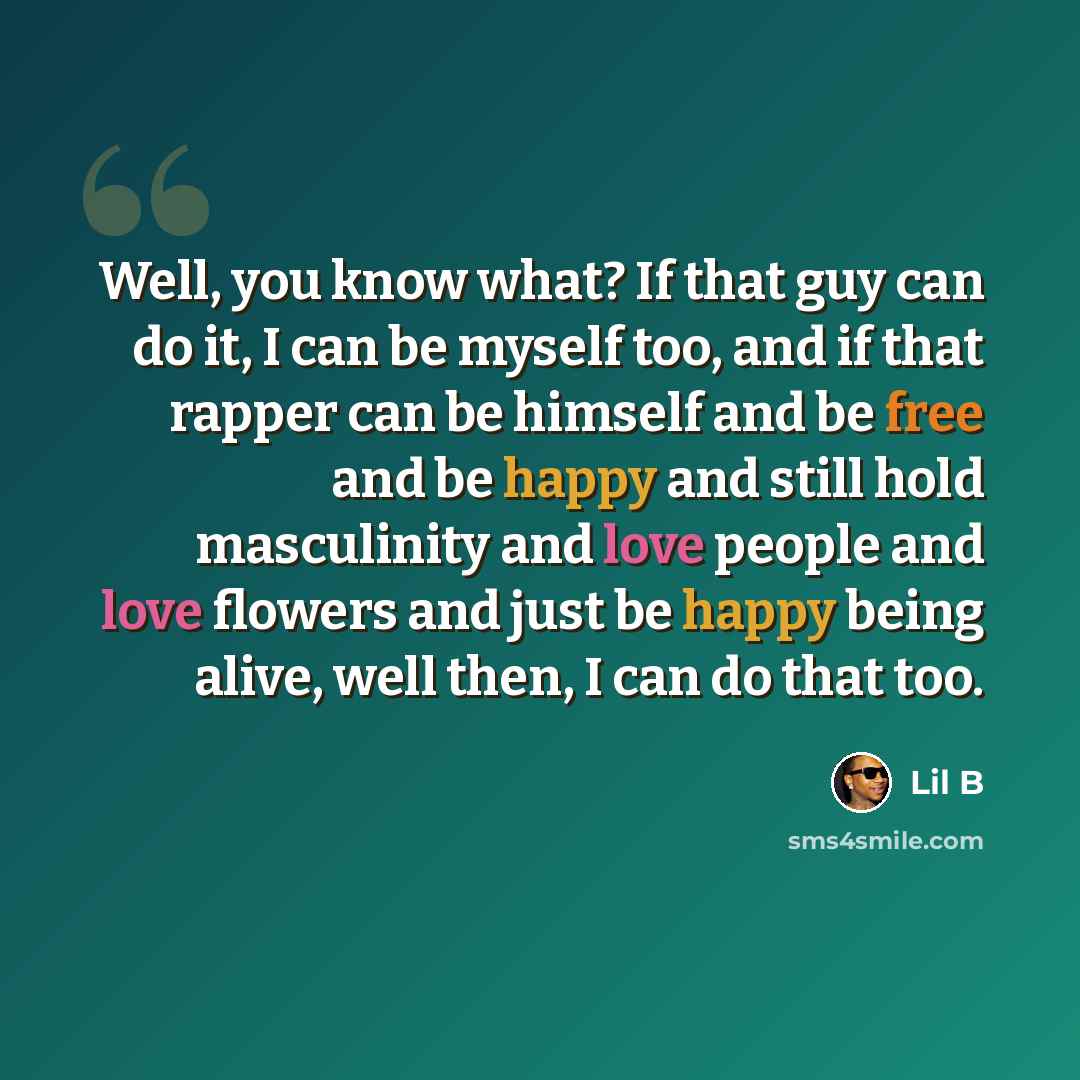 “Well, you know what? If that guy can do it, I can be myself too, and if that rapper can be himself and be free and be happy and still hold masculinity and love people and love flowers and just be happy being alive, well then, I can do that too.” quote by Lil B