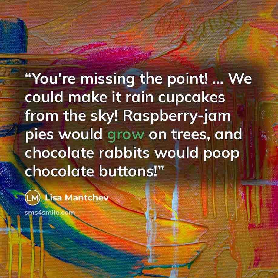 “You're missing the point! ... We could make it rain cupcakes from the sky! Raspberry-jam pies would grow on trees, and chocolate rabbits would poop chocolate buttons!” quote by Lisa Mantchev
