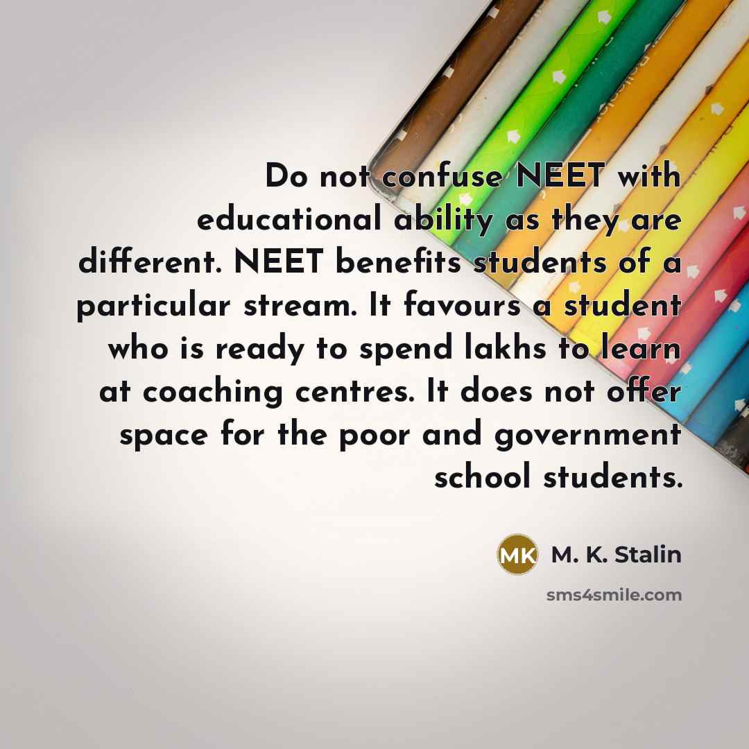 “Do not confuse NEET with educational ability as they are different. NEET benefits students of a particular stream. It favours a student who is ready to spend lakhs to learn at coaching centres. It does not offer space for the poor and government school students.” quote by M. K. Stalin