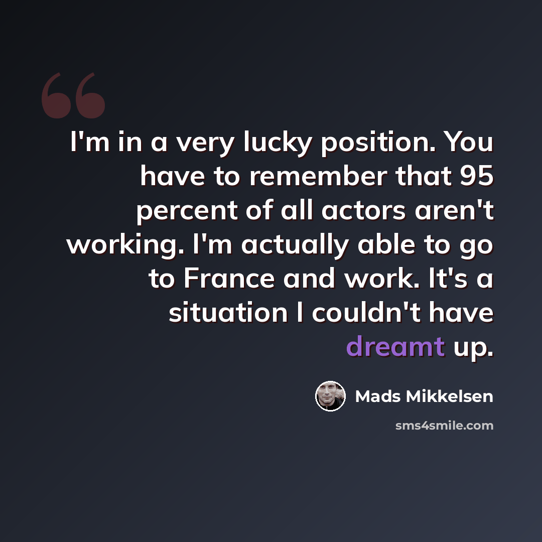 “I'm in a very lucky position. You have to remember that 95 percent of all actors aren't working. I'm actually able to go to France and work. It's a situation I couldn't have dreamt up.” quote by Mads Mikkelsen