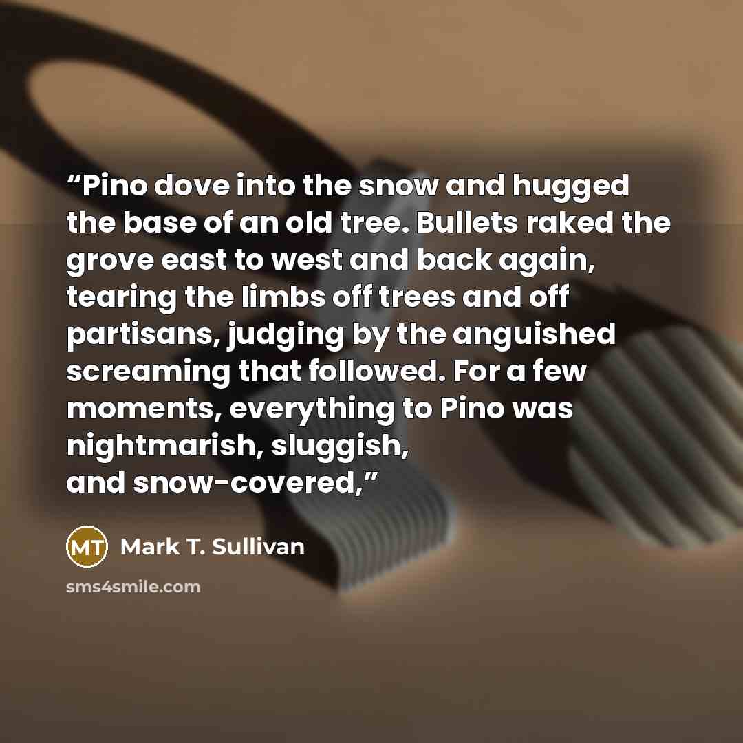 “Pino dove into the snow and hugged the base of an old tree. Bullets raked the grove east to west and back again, tearing the limbs off trees and off partisans, judging by the anguished screaming that followed. For a few moments, everything to Pino was nightmarish, sluggish, and snow-covered,” quote by Mark T. Sullivan