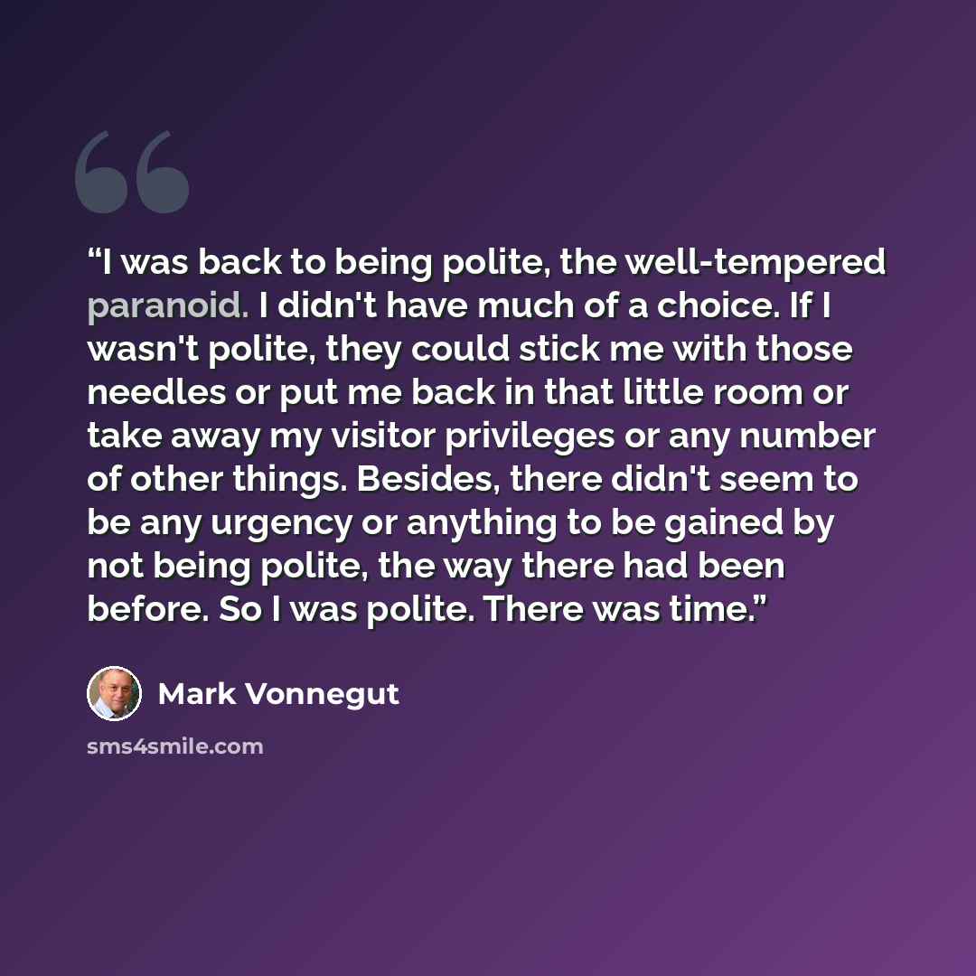 “I was back to being polite, the well-tempered paranoid. I didn't have much of a choice. If I wasn't polite, they could stick me with those needles or put me back in that little room or take away my visitor privileges or any number of other things. Besides, there didn't seem to be any urgency or…” quote by Mark Vonnegut