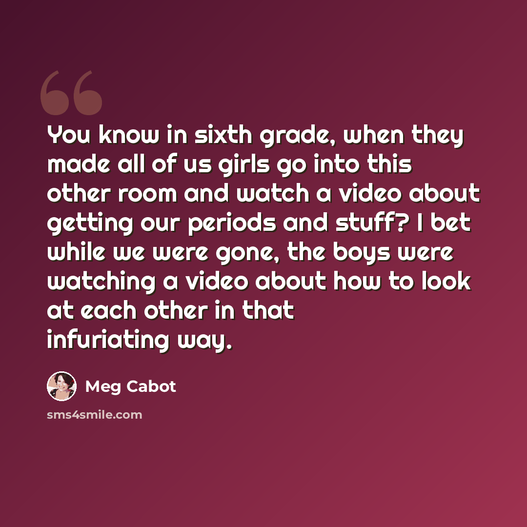 “You know in sixth grade, when they made all of us girls go into this other room and watch a video about getting our periods and stuff? I bet while we were gone, the boys were watching a video about how to look at each other in that infuriating way.” quote by Meg Cabot