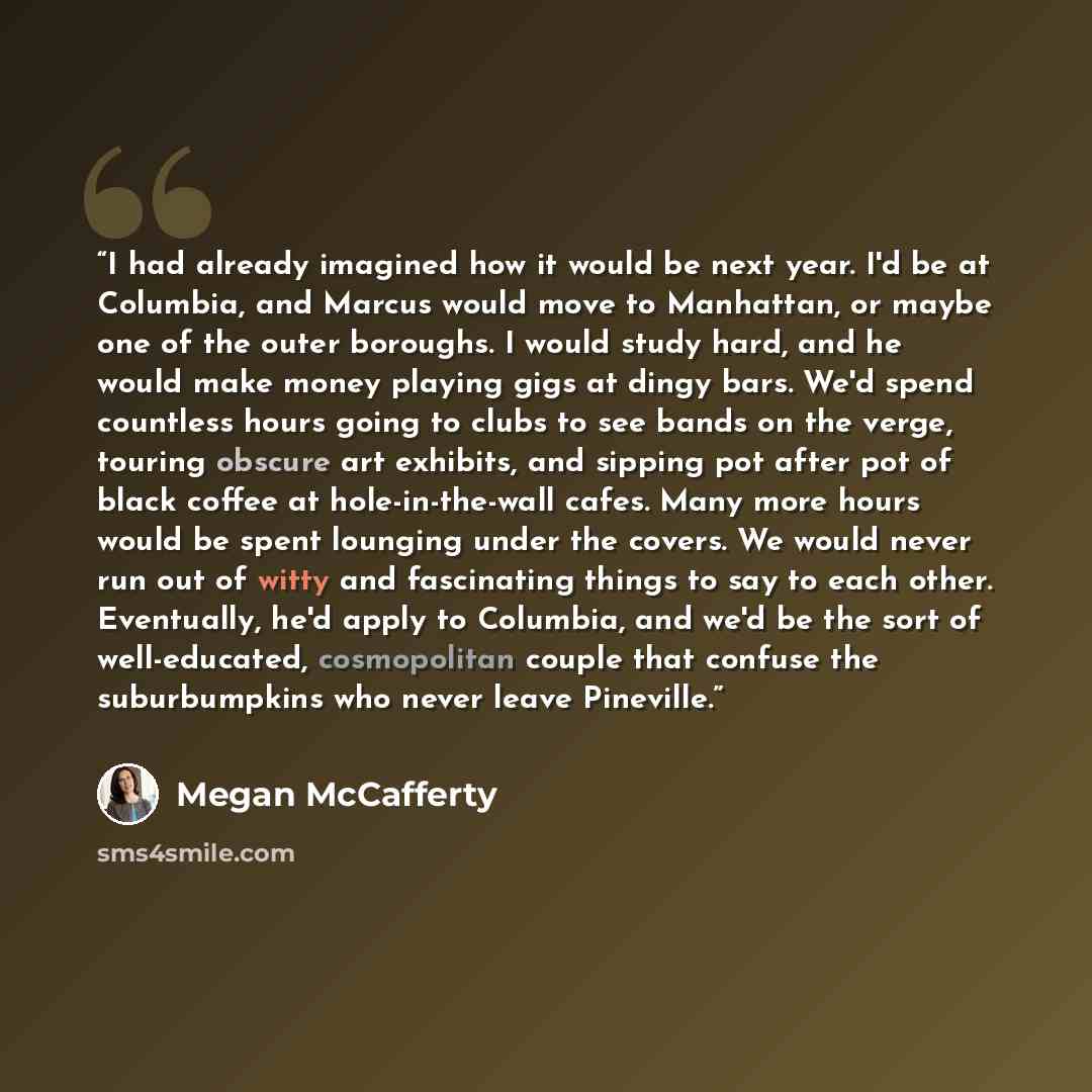 “I had already imagined how it would be next year. I'd be at Columbia, and Marcus would move to Manhattan, or maybe one of the outer boroughs. I would study hard, and he would make money playing gigs at dingy bars. We'd spend countless hours going to clubs to see bands on the verge, touring obscure…” quote by Megan McCafferty