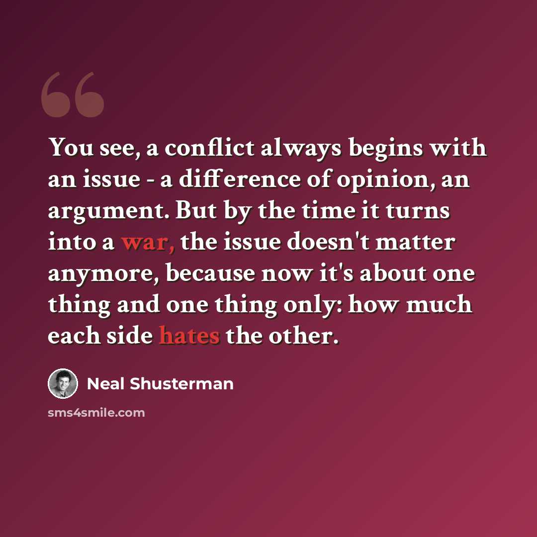 “You see, a conflict always begins with an issue - a difference of opinion, an argument. But by the time it turns into a war, the issue doesn't matter anymore, because now it's about one thing and one thing only: how much each side hates the other.” quote by Neal Shusterman