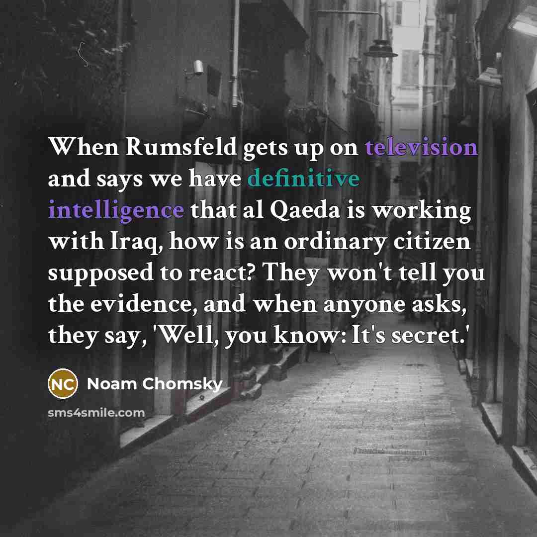 “When Rumsfeld gets up on television and says we have definitive intelligence that al Qaeda is working with Iraq, how is an ordinary citizen supposed to react? They won't tell you the evidence, and when anyone asks, they say, 'Well, you know: It's secret.'” quote by Noam Chomsky