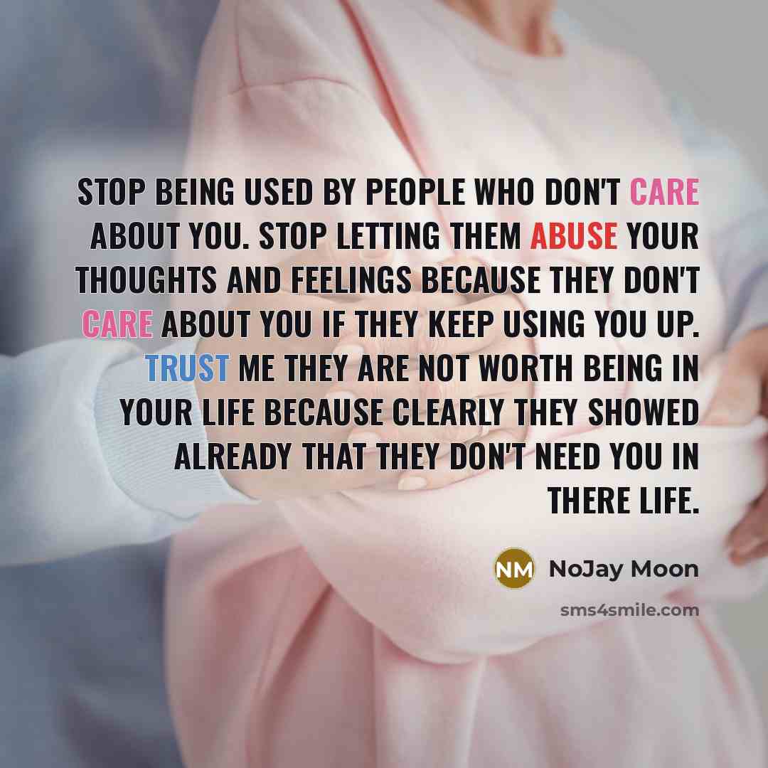 “Stop being used by people who don't care about you. Stop letting them abuse your thoughts and feelings because they don't care about you if they keep using you up. Trust me they are not worth being in your life because clearly they showed already that they don't need you in there life.” quote by Nojay Moon