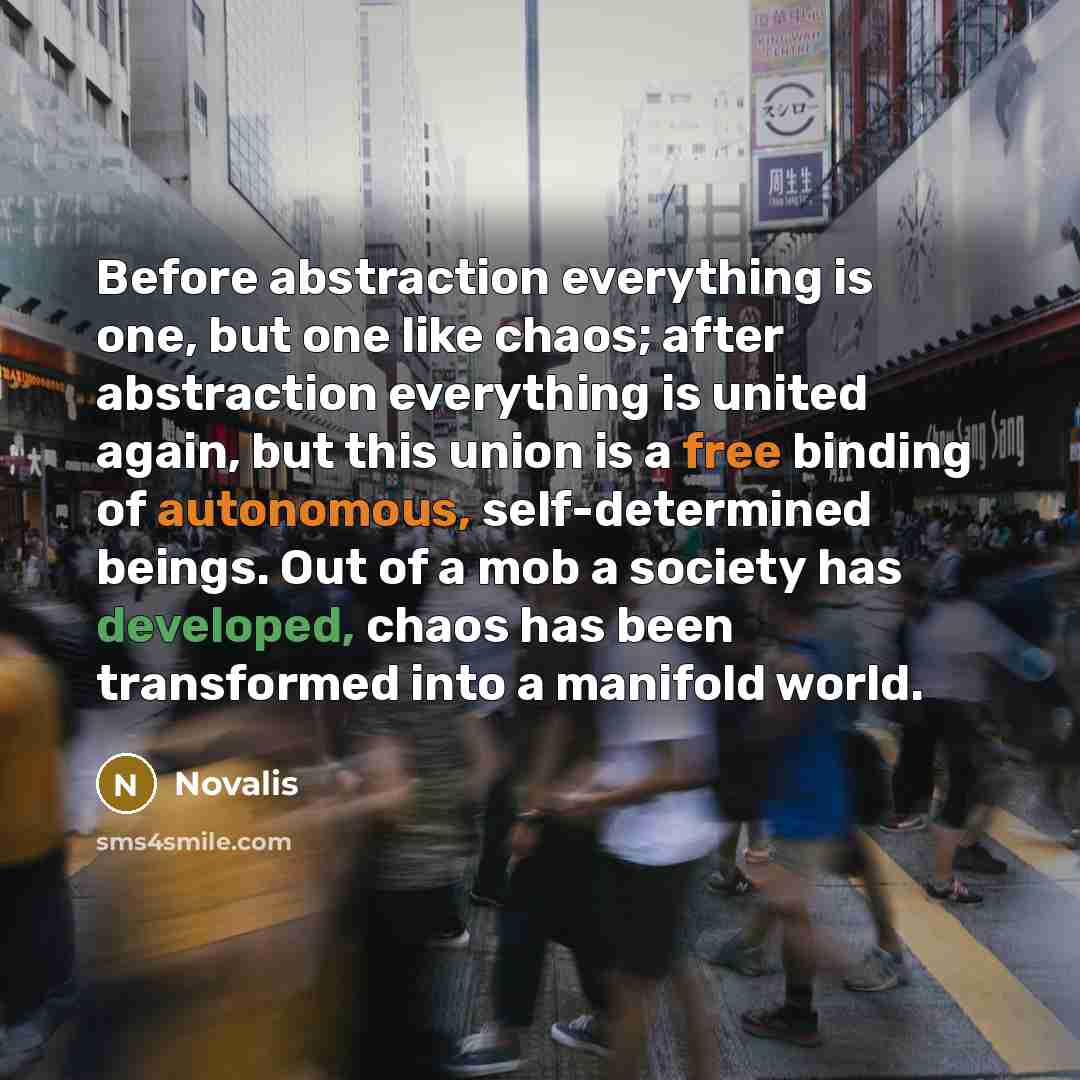 “Before abstraction everything is one, but one like chaos; after abstraction everything is united again, but this union is a free binding of autonomous, self-determined beings. Out of a mob a society has developed, chaos has been transformed into a manifold world.” quote by Novalis