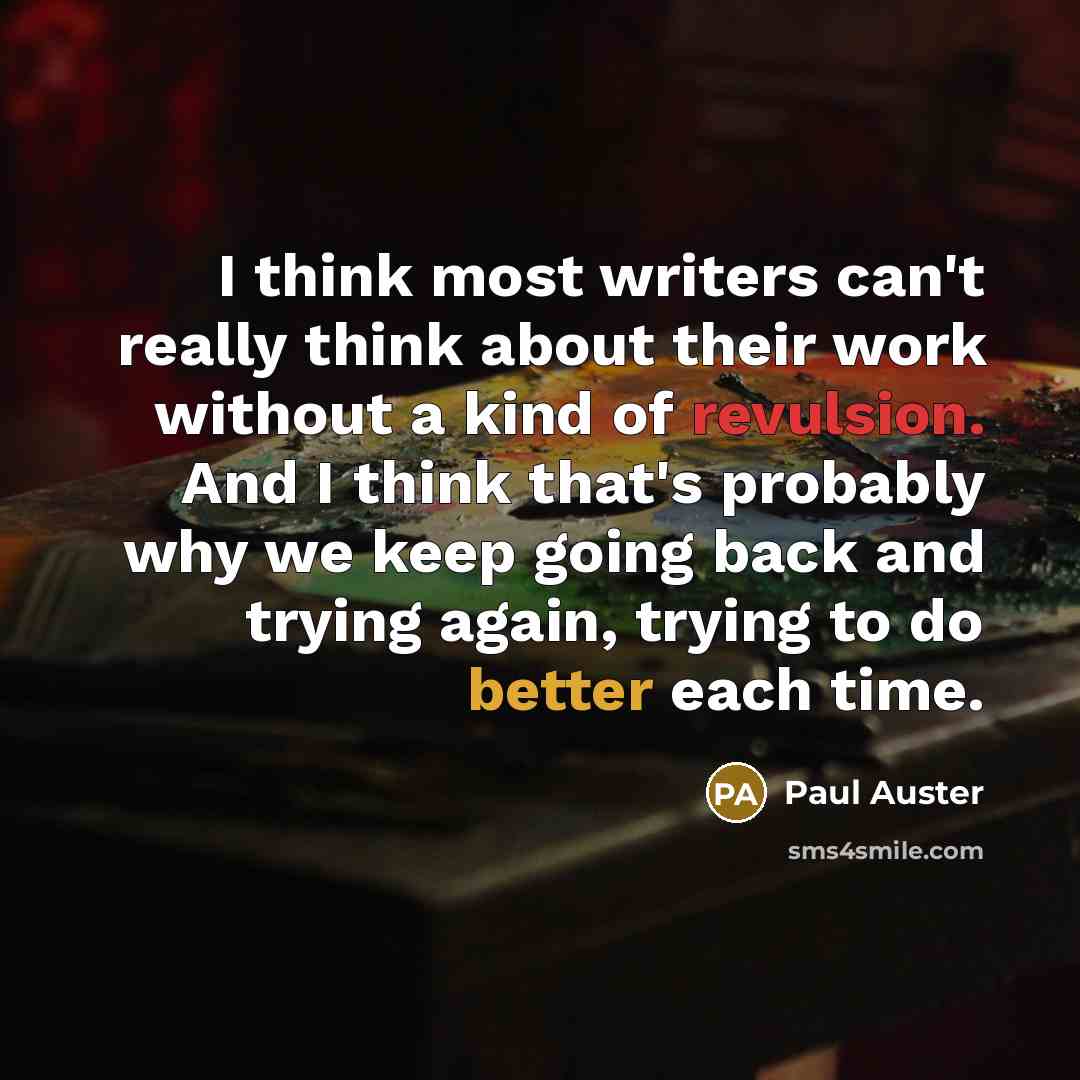 “I think most writers can't really think about their work without a kind of revulsion. And I think that's probably why we keep going back and trying again, trying to do better each time.” quote by Paul Auster