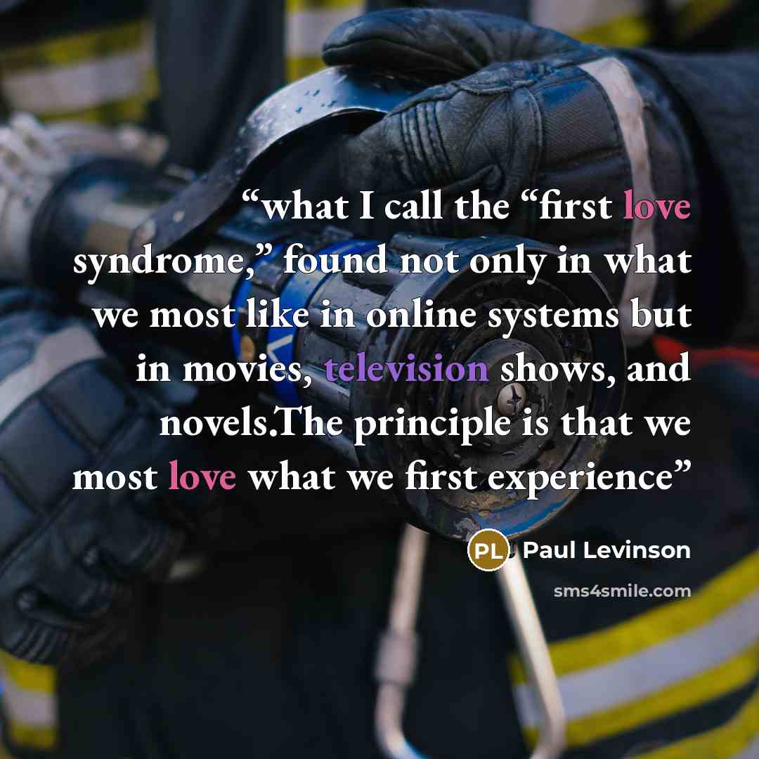“what I call the “first love syndrome,” found not only in what we most like in online systems but in movies, television shows, and novels.The principle is that we most love what we first experience” quote by Paul Levinson