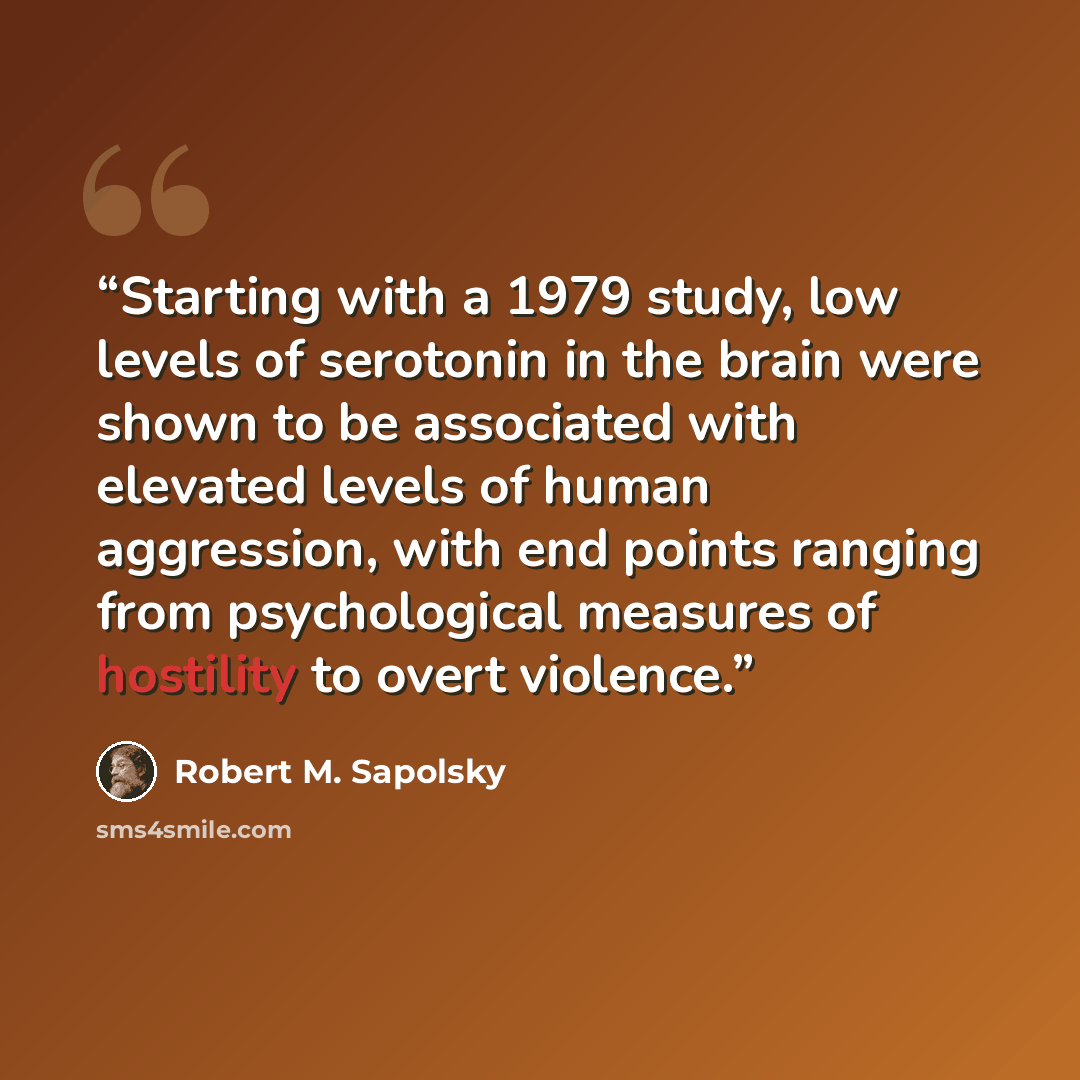 “Starting with a 1979 study, low levels of serotonin in the brain were shown to be associated with elevated levels of human aggression, with end points ranging from psychological measures of hostility to overt violence.” quote by Robert M. Sapolsky