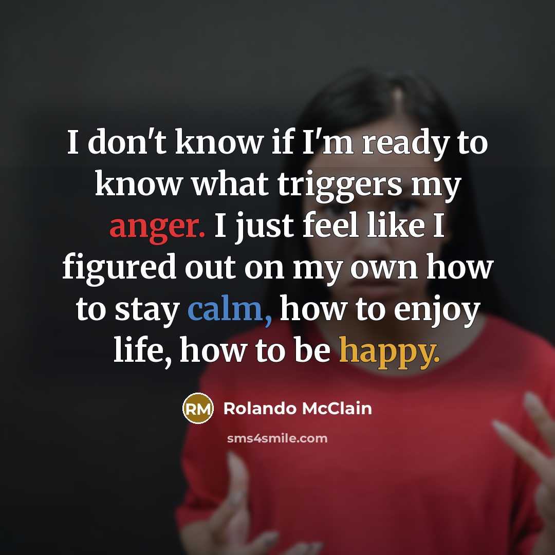 “I don't know if I'm ready to know what triggers my anger. I just feel like I figured out on my own how to stay calm, how to enjoy life, how to be happy.” quote by Rolando McClain