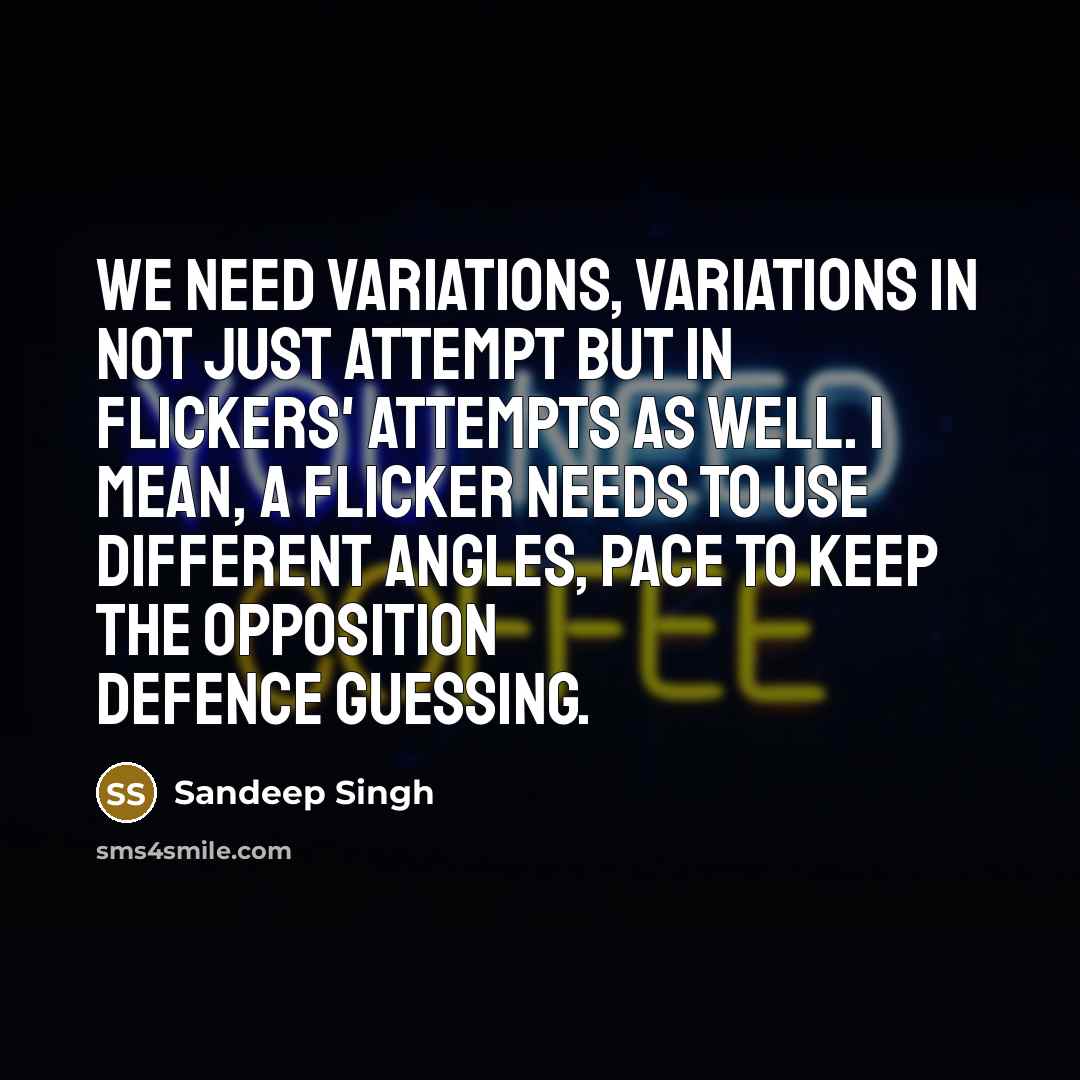 “We need variations, variations in not just attempt but in flickers' attempts as well. I mean, a flicker needs to use different angles, pace to keep the opposition defence guessing.” quote by Sandeep Singh
