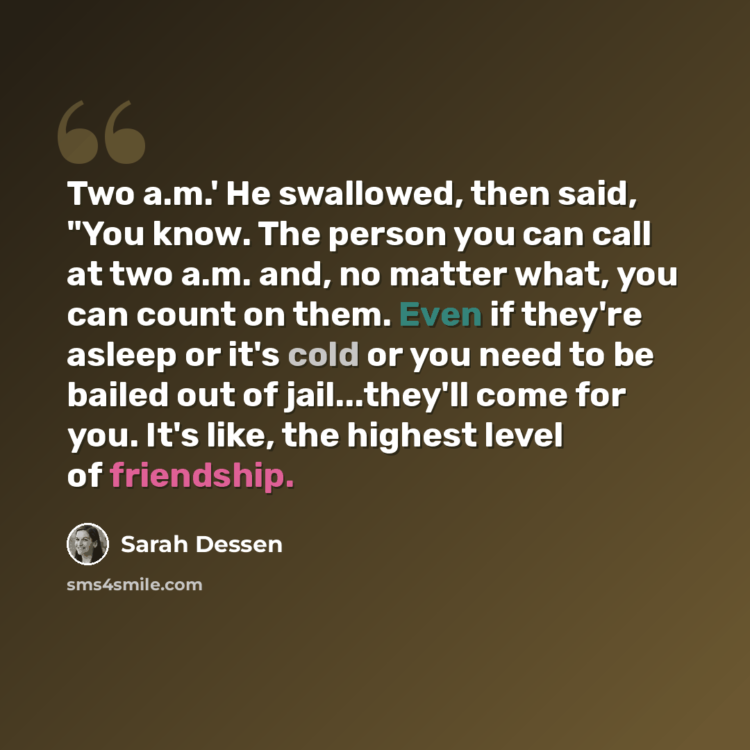 “Two a.m.' He swallowed, then said, "You know. The person you can call at two a.m. and, no matter what, you can count on them. Even if they're asleep or it's cold or you need to be bailed out of jail...they'll come for you. It's like, the highest level of friendship.” quote by Sarah Dessen