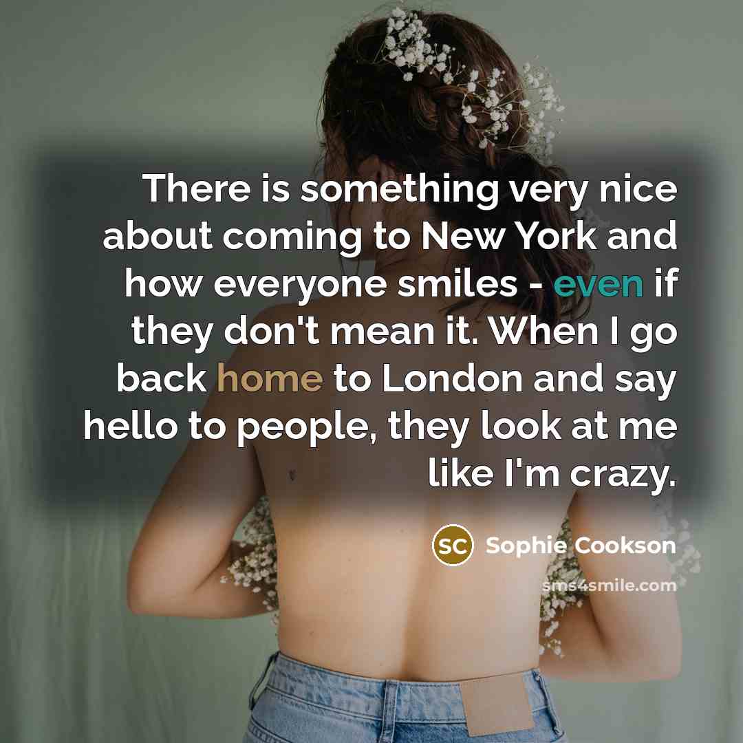 “There is something very nice about coming to New York and how everyone smiles - even if they don't mean it. When I go back home to London and say hello to people, they look at me like I'm crazy.” quote by Sophie Cookson