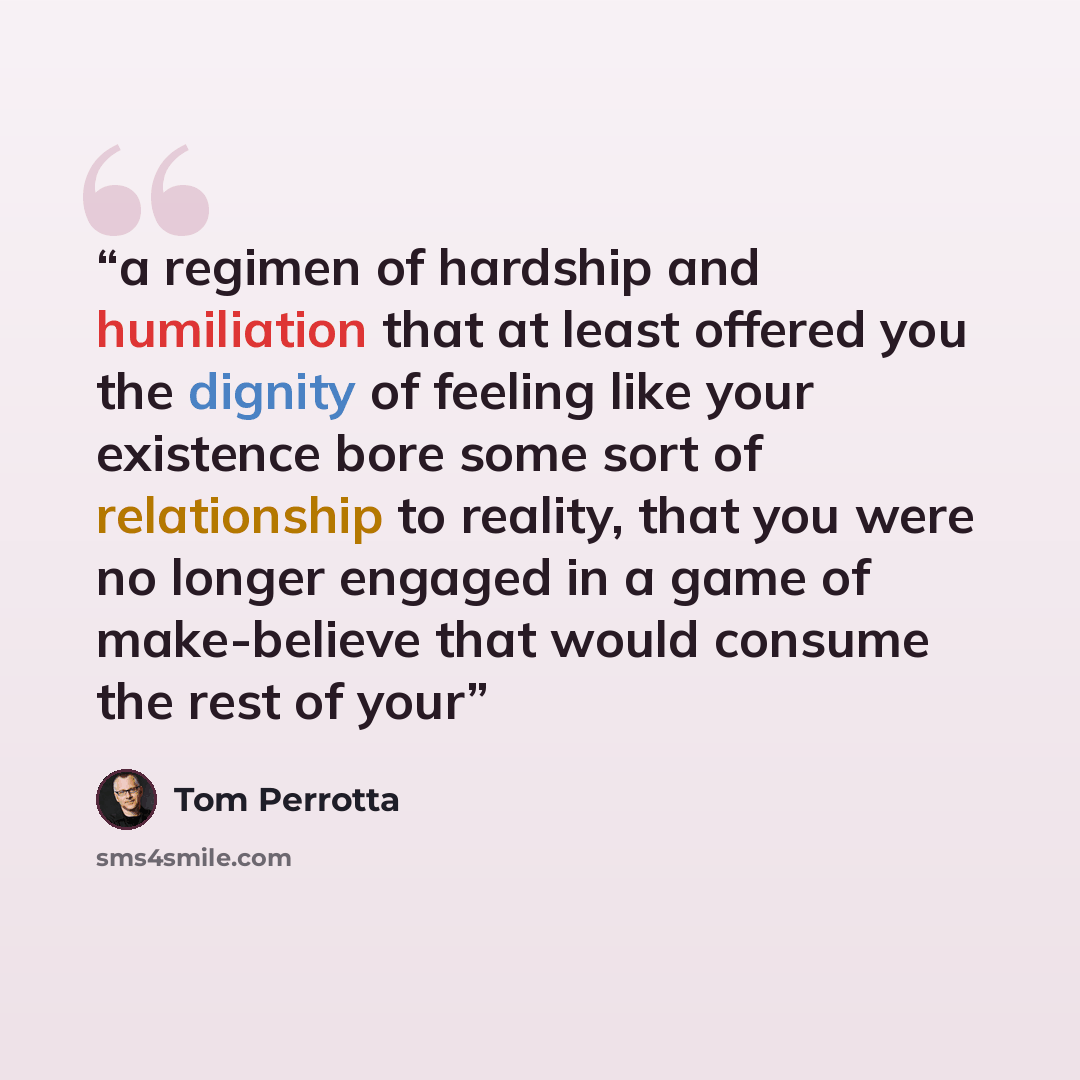 “a regimen of hardship and humiliation that at least offered you the dignity of feeling like your existence bore some sort of relationship to reality, that you were no longer engaged in a game of make-believe that would consume the rest of your” quote by Tom Perrotta