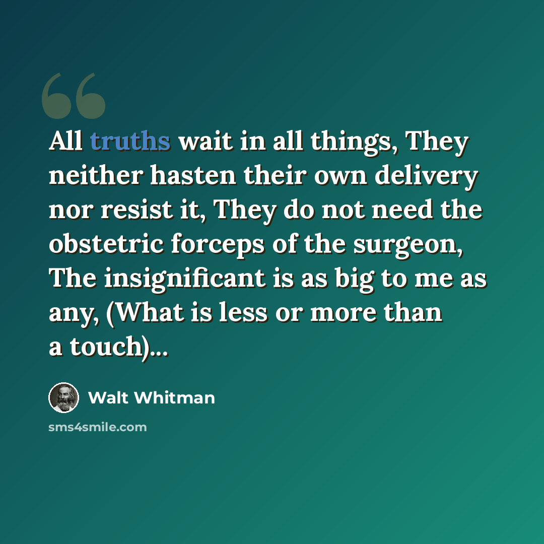 “All truths wait in all things, They neither hasten their own delivery nor resist it, They do not need the obstetric forceps of the surgeon, The insignificant is as big to me as any, (What is less or more than a touch)...” quote by Walt Whitman