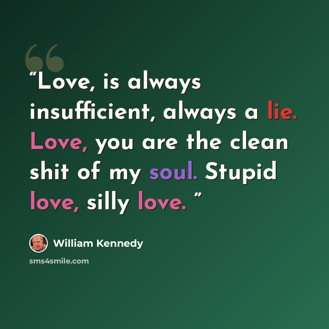 “Love, is always insufficient, always a lie. Love, you are the clean shit of my soul. Stupid love, silly love.” quote by William Kennedy