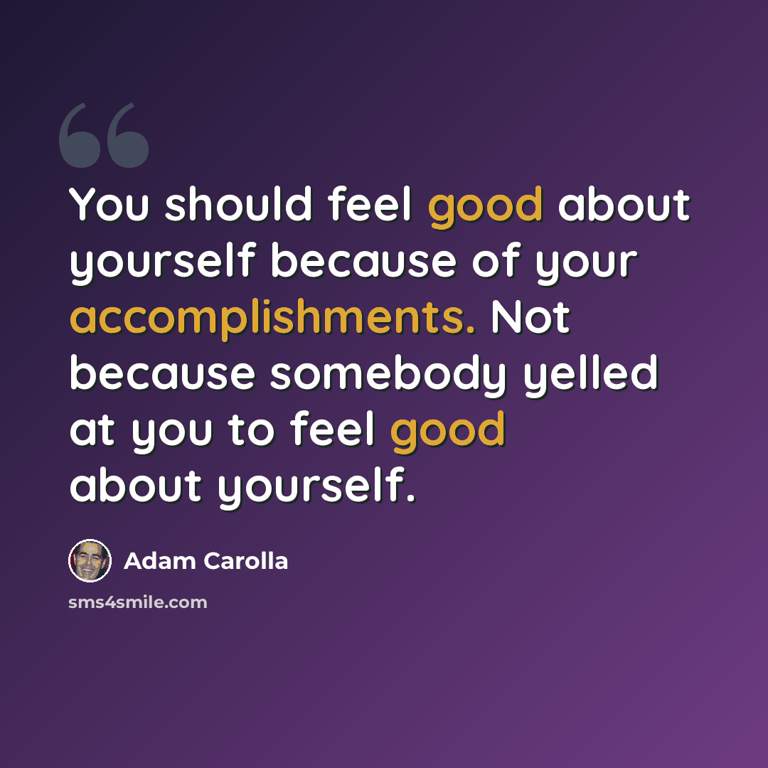 “You should feel good about yourself because of your accomplishments. Not because somebody yelled at you to feel good about yourself.” quote by Adam Carolla