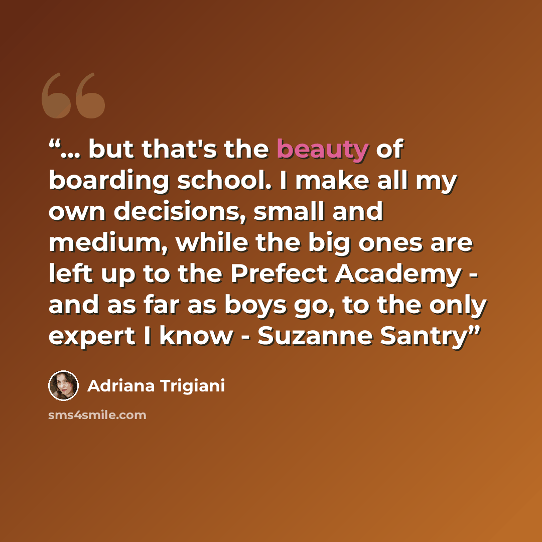 “... but that's the beauty of boarding school. I make all my own decisions, small and medium, while the big ones are left up to the Prefect Academy - and as far as boys go, to the only expert I know - Suzanne Santry” quote by Adriana Trigiani