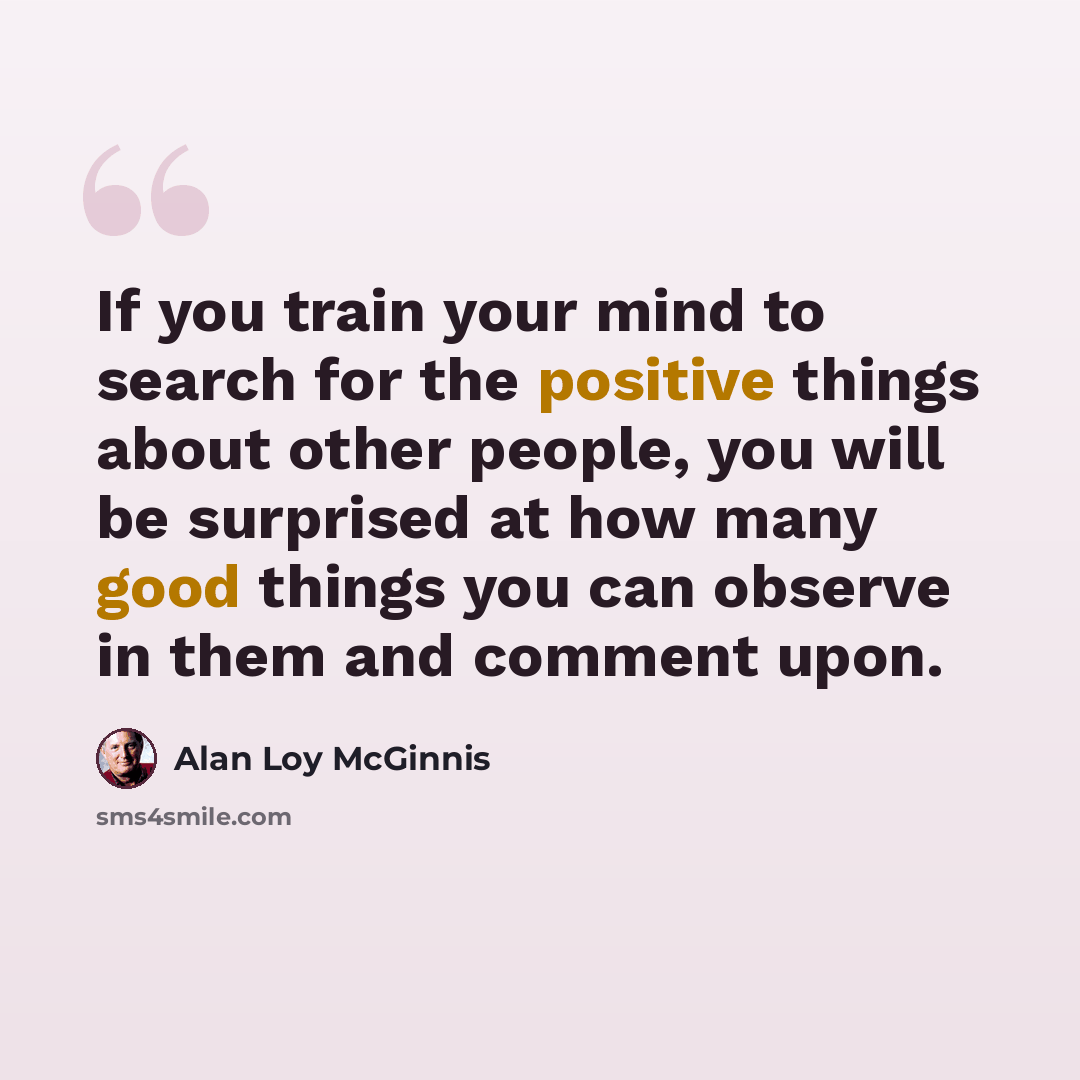 “If you train your mind to search for the positive things about other people, you will be surprised at how many good things you can observe in them and comment upon.” quote by Alan Loy McGinnis
