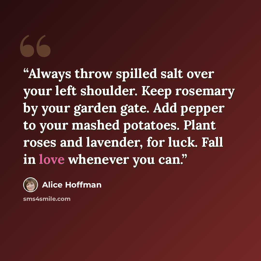 “Always throw spilled salt over your left shoulder. Keep rosemary by your garden gate. Add pepper to your mashed potatoes. Plant roses and lavender, for luck. Fall in love whenever you can.” quote by Alice Hoffman
