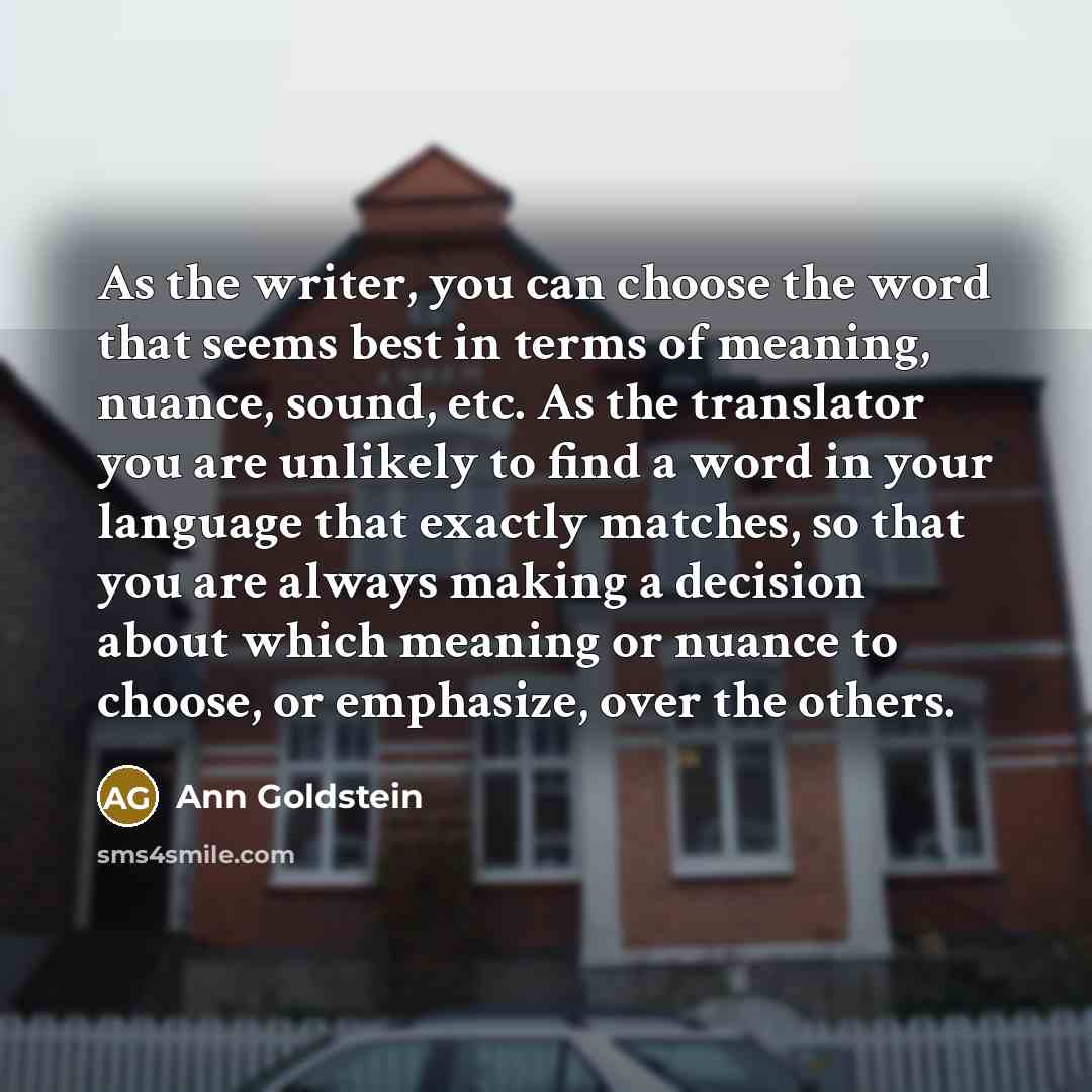 “As the writer, you can choose the word that seems best in terms of meaning, nuance, sound, etc. As the translator you are unlikely to find a word in your language that exactly matches, so that you are always making a decision about which meaning or nuance to choose, or emphasize, over the others.” quote by Ann Goldstein