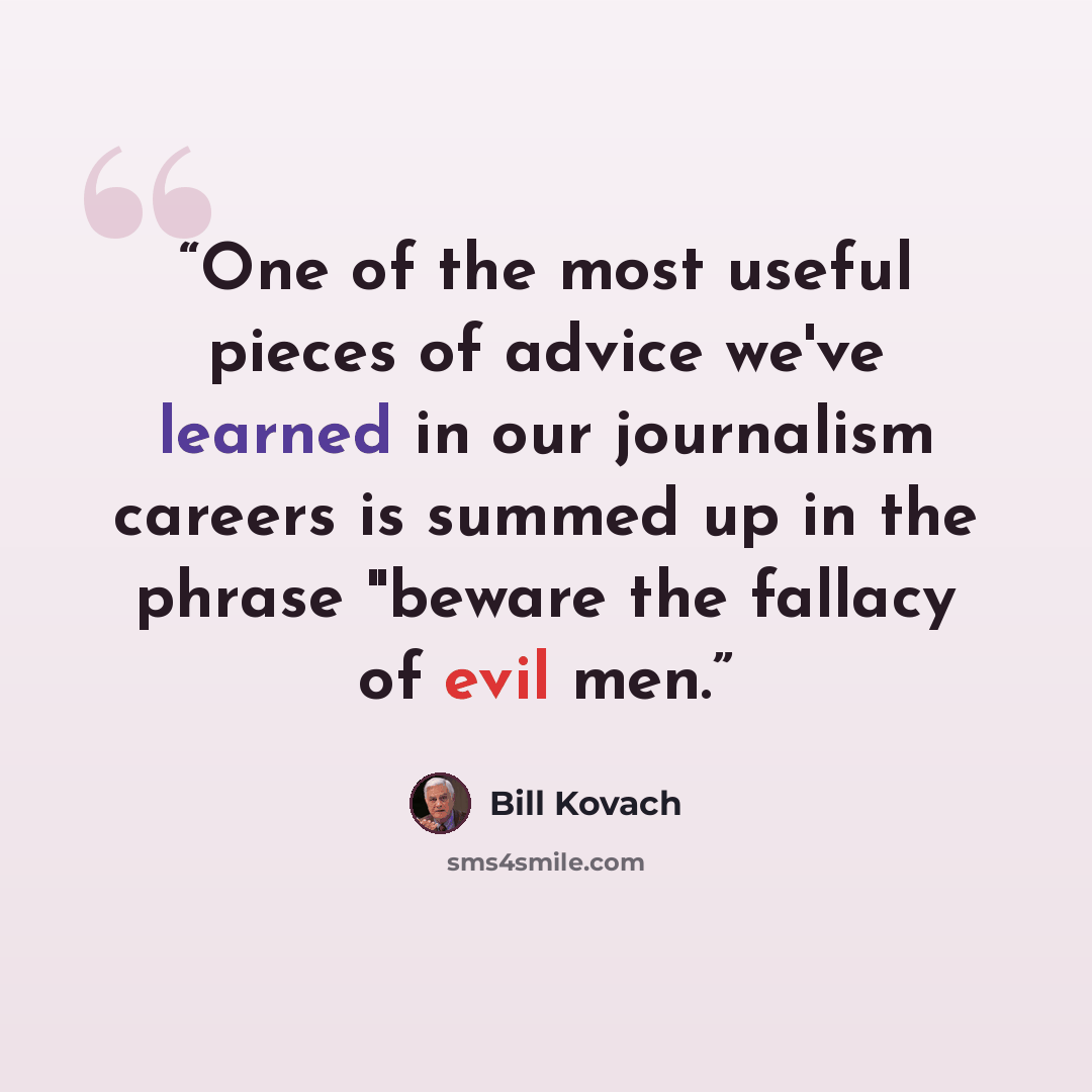 “One of the most useful pieces of advice we've learned in our journalism careers is summed up in the phrase "beware the fallacy of evil men.” quote by Bill Kovach